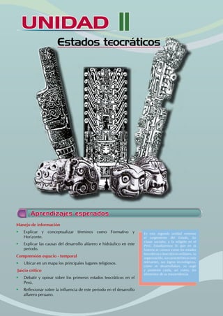 UNIDAD II
		 Estados teocráticos
Manejo de información
• Explicar y conceptualizar términos como Formativo y
Horizonte.
• Explicar las causas del desarrollo alfarero e hidráulico en este
periodo.
Comprensión espacio - temporal
• Ubicar en un mapa los principales lugares religiosos.
Juicio crítico
• Debatir y opinar sobre los primeros estados teocráticos en el
Perú.
• Reflexionar sobre la influencia de este periodo en el desarrollo
alfarero peruano.
Aprendizajes esperados
En esta segunda unidad veremos
el surgimiento del Estado, las
clases sociales, y la religión en el
Perú. Estudiaremos lo que en la
historia se conoce como los estados
teocráticos y teocráticos-militares, su
organización, sus características más
relevantes, sus logros tecnológicos,
como se desarrollaban, su auge
y posterior caída, así como, los
elementos de su trascendencia.
 