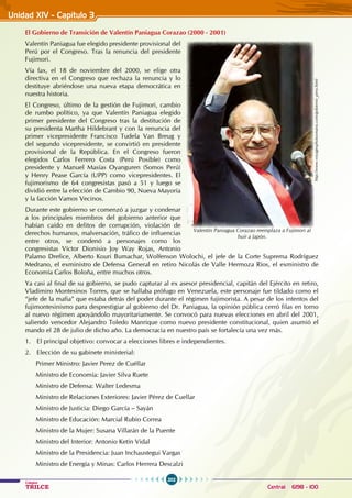 202
Colegios
TRILCE Central: 6198 - 100
Unidad XIV - Capítulo 3
El Gobierno de Transición de Valentín Paniagua Corazao (2000 - 2001)
Valentín Paniagua fue elegido presidente provisional del
Perú por el Congreso. Tras la renuncia del presidente
Fujimori.
Vía fax, el 18 de noviembre del 2000, se elige otra
directiva en el Congreso que rechaza la renuncia y lo
destituye abriéndose una nueva etapa democrática en
nuestra historia.
El Congreso, último de la gestión de Fujimori, cambio
de rumbo político, ya que Valentín Paniagua elegido
primer presidente del Congreso tras la destitución de
su presidenta Martha Hildebrant y con la renuncia del
primer vicepresidente Francisco Tudela Van Breug y
del segundo vicepresidente, se convirtió en presidente
provisional de la República. En el Congreso fueron
elegidos Carlos Ferrero Costa (Perú Posible) como
presidente y Manuel Masías Oyanguren (Somos Perú)
y Henry Pease García (UPP) como vicepresidentes. El
fujimorismo de 64 congresistas pasó a 51 y luego se
dividió entre la elección de Cambio 90, Nueva Mayoría
y la facción Vamos Vecinos.
Durante este gobierno se comenzó a juzgar y condenar
a los principales miembros del gobierno anterior que
habían caído en delitos de corrupción, violación de
derechos humanos, malversación, tráfico de influencias
entre otros, se condenó a personajes como los
congresistas Víctor Dionisio Joy Way Rojas, Antonio
Palamo Drefice, Alberto Kouri Bumachar, Wolfenson Wolochi, el jefe de la Corte Suprema Rodríguez
Medrano, el exministro de Defensa General en retiro Nicolás de Valle Hermoza Ríos, el exministro de
Economía Carlos Boloña, entre muchos otros.
Ya casi al final de su gobierno, se pudo capturar al ex asesor presidencial, capitán del Ejército en retiro,
Vladimiro Montesinos Torres, que se hallaba prófugo en Venezuela, este personaje fue tildado como el
“jefe de la mafia” que estaba detrás del poder durante el régimen fujimorista. A pesar de los intentos del
fujimontesinismo para desprestigiar al gobierno del Dr. Paniagua, la opinión pública cerró filas en torno
al nuevo régimen apoyándolo mayoritariamente. Se convocó para nuevas elecciones en abril del 2001,
saliendo vencedor Alejandro Toledo Manrique como nuevo presidente constitucional, quien asumió el
mando el 28 de julio de dicho año. La democracia en nuestro país se fortalecía una vez más.
1. El principal objetivo: convocar a elecciones libres e independientes.
2. Elección de su gabinete ministerial:
Primer Ministro: Javier Perez de Cuéllar
Ministro de Economía: Javier Silva Ruete
Ministro de Defensa: Walter Ledesma
Ministro de Relaciones Exteriores: Javier Pérez de Cuellar
Ministro de Justicia: Diego García – Sayán
Ministro de Educación: Marcial Rubio Correa
Ministro de la Mujer: Susana Villarán de la Puente
Ministro del Interior: Antonio Ketín Vidal
Ministro de la Presidencia: Juan Inchaustegui Vargas
Ministro de Energía y Minas: Carlos Herrera Descalzi
http://www.voyagesphotosmanu.com/gobierno_peru.html
Valentín Paniagua Corazao reemplaza a Fujimori al
huir a Japón.
 
