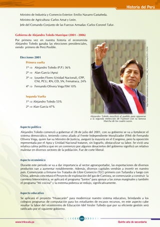 Quinto año de secundaria
203
Historia del Perú
www.trilce.edu.pe
Ministro de Industria y Comercio Exterior: Emilio Navarro Castañeda.
Ministro de Agricultura: Carlos Amat y León.
Jefe del Comando Conjunto de las Fuerzas Armadas: Carlos Coronel Tafur.
Gobierno de Alejandro Toledo Manrique (2001 - 2006)
Por primera vez en nuestra historia el economista
Alejandro Toledo ganaba las elecciones presidenciales,
siendo primero de Perú Posible.
Elecciones 2001
Primera vuelta
1º ⇒ Alejandro Toledo (P.P.) 36%
2º ⇒ Alan García (Apra)
3º ⇒ Lourdes Flores (Unidad Nacional), CPP,
CNI, PCU, RN, CD, SN, Frenatraca, 24%
4º ⇒ Fernando Olivera Vega FIM 10%
Segunda Vuelta
1º ⇒ Alejandro Toledo 53%
2º ⇒ Alan García 47%
Aspecto político
Alejandro Toledo comenzó a gobernar el 28 de julio del 2001, con su gobierno se va a fortalecer el
sistema democrático, teniendo como aliado al Frente Independiente Moralizador (FIM) de Fernando
Olivera Vega, quien fue su Ministro de Justicia, aseguró la mayoría en el Congreso, pero la oposición
representada por el Apra y Unidad Nacional trataron, sin lograrlo, obstaculizar su labor. Se vivió una
relativa calma política que en un comienzo por algunos desaciertos del gobierno significó un relativo
malestar en diversos sectores de la población. Fue de corte liberal.
Aspecto económico
Durante este periodo se va a dar importancia al sector agroexportador, las exportaciones de diversos
productos van a aumentar notablemente. Además, diversos capitales vendrán a invertir en nuestro
país. Comenzarán a firmarse los Tratados de Libre Comercio (TLC) primero con Tailandia y luego con
China, además concretará el Proyecto de explotación del gas de Camisea, se comenzarán a construir la
carretera Interoceánica, se aplicará el programa “Juntos” para apoyar a las zonas marginales y también
el programa “Mi cocina” y la extrema pobreza se redujo, significativamente.
Aspecto educativo
Se aplicará el proyecto “Huascarán” para modernizar nuestro sistema educativo, brindando a los
colegios programas de computación para los estudiantes de escasos recursos, en este aspecto cabe
resaltar la labor del viceministro de Educación Idel Vexler Talledo que por su eficiente gestión será
ratificado por el siguiente gobierno.
http://www.tribunalatina.com/es/Viewer_100_1columna.php?IDN=29299
Alejandro Toledo movilizó al pueblo para oponerse
a la segunda reelección de Fujimori con su famosa
Marcha de los cuatro suyos.
 