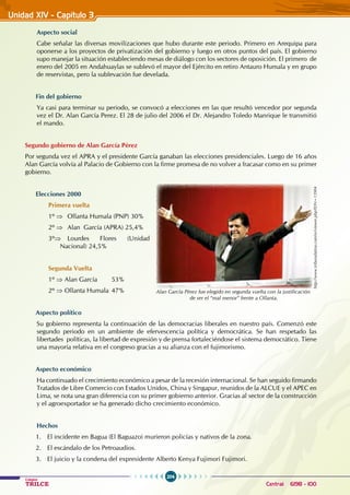 204
Colegios
TRILCE Central: 6198 - 100
Unidad XIV - Capítulo 3
Aspecto social
Cabe señalar las diversas movilizaciones que hubo durante este periodo. Primero en Arequipa para
oponerse a los proyectos de privatización del gobierno y luego en otros puntos del país. El gobierno
supo manejar la situación estableciendo mesas de diálogo con los sectores de oposición. El primero de
enero del 2005 en Andahuaylas se sublevó el mayor del Ejército en retiro Antauro Humala y en grupo
de reservistas, pero la sublevación fue develada.
Fin del gobierno
Ya casi para terminar su periodo, se convocó a elecciones en las que resultó vencedor por segunda
vez el Dr. Alan García Perez. El 28 de julio del 2006 el Dr. Alejandro Toledo Manrique le transmitió
el mando.
Segundo gobierno de Alan García Pérez
Por segunda vez el APRA y el presidente García ganaban las elecciones presidenciales. Luego de 16 años
Alan García volvía al Palacio de Gobierno con la firme promesa de no volver a fracasar como en su primer
gobierno.
Elecciones 2000
Primera vuelta
1º ⇒ Ollanta Humala (PNP) 30%
2º ⇒ Alan García (APRA) 25,4%
3º⇒ Lourdes Flores (Unidad
Nacional) 24,5%
Segunda Vuelta
1º ⇒ Alan García 53%
2º ⇒ Ollanta Humala 47%
Aspecto político
Su gobierno representa la continuación de las democracias liberales en nuestro país. Comenzó este
segundo periodo en un ambiente de efervescencia política y democrática. Se han respetado las
libertades políticas, la libertad de expresión y de prensa fortaleciéndose el sistema democrático. Tiene
una mayoría relativa en el congreso gracias a su alianza con el fujimorismo.
Aspecto económico
Ha continuado el crecimiento económico a pesar de la recesión internacional. Se han seguido firmando
Tratados de Libre Comercio con Estados Unidos, China y Singapur, reunidos de la ALCUE y el APEC en
Lima, se nota una gran diferencia con su primer gobierno anterior. Gracias al sector de la construcción
y el agroexportador se ha generado dicho crecimiento económico.
Hechos
1. El incidente en Bagua (El Baguazo) murieron policías y nativos de la zona.
2. El escándalo de los Petroaudios.
3. El juicio y la condena del expresidente Alberto Kenya Fujimori Fujimori.
http://www.tribunalatina.com/es/viewer.php?IDN=13904
Alan García Pérez fue elegido en segunda vuelta con la justificación
de ser el “mal menor” frente a Ollanta.
 