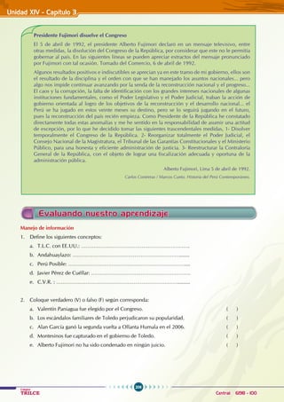 206
Colegios
TRILCE Central: 6198 - 100
Unidad XIV - Capítulo 3
Evaluando nuestro aprendizaje
Manejo de información
1. Define los siguientes conceptos:
a. T.L.C. con EE.UU.: …………………………………………………………….
b. Andahuaylazo: …………………………………………………………….......
c. Perú Posible: …………………………………………………………………....
d. Javier Pérez de Cuéllar: ……………………………………………………….
e. C.V.R. : …………………………………………………………………….........
2. Coloque verdadero (V) o falso (F) según corresponda:
a. Valentín Paniagua fue elegido por el Congreso. ( )
b. Los escándalos familiares de Toledo perjudicaron su popularidad. ( )
c. Alan García ganó la segunda vuelta a Ollanta Humala en el 2006. ( )
d. Montesinos fue capturado en el gobierno de Toledo. ( )
e. Alberto Fujimori no ha sido condenado en ningún juicio. ( )
Presidente Fujimori disuelve el Congreso
El 5 de abril de 1992, el presidente Alberto Fujimori declaró en un mensaje televisivo, entre
otras medidas, la disolución del Congreso de la República, por considerar que este no le permitía
gobernar al país. En las siguientes líneas se pueden apreciar extractos del mensaje pronunciado
por Fujimori con tal ocasión. Tomado del Comercio, 6 de abril de 1992.
Algunos resultados positivos e indiscutibles se aprecian ya en este tramo de mi gobierno, ellos son
el resultado de la disciplina y el orden con que se han manejado los asuntos nacionales... pero
algo nos impide continuar avanzando por la senda de la reconstrucción nacional y el progreso...
El caos y la corrupción, la falta de identificación con los grandes intereses nacionales de algunas
instituciones fundamentales, como el Poder Legislativo y el Poder Judicial, traban la acción de
gobierno orientada al logro de los objetivos de la reconstrucción y el desarrollo nacional... el
Perú se ha jugado en estos veinte meses su destino, pero se lo seguirá jugando en el futuro,
pues la reconstrucción del país recién empieza. Como Presidente de la República he constatado
directamente todas estas anomalías y me he sentido en la responsabilidad de asumir una actitud
de excepción, por lo que he decidido tomar las siguientes trascendentales medidas, 1- Disolver
temporalmente el Congreso de la República. 2- Reorganizar totalmente el Poder Judicial, el
Consejo Nacional de la Magistratura, el Tribunal de las Garantías Constitucionales y el Ministerio
Público, para una honesta y eficiente administración de justicia. 3- Reestructurar la Contraloría
General de la República, con el objeto de lograr una fiscalización adecuada y oportuna de la
administración pública.
Alberto Fujimori, Lima 5 de abril de 1992.
Carlos Contreras / Marcos Cueto. Historia del Perú Contemporáneo.
 