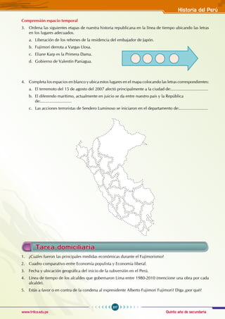 Quinto año de secundaria
207
Historia del Perú
www.trilce.edu.pe
1. ¿Cuáles fueron las principales medidas económicas durante el Fujimorismo?
2. Cuadro comparativo entre Economía populista y Economía liberal.
3. Fecha y ubicación geográfica del inicio de la subversión en el Perú.
4. Línea de tiempo de los alcaldes que gobernaron Lima entre 1980-2010 (mencione una obra por cada
alcalde).
5. Estás a favor o en contra de la condena al expresidente Alberto Fujimori Fujimori? Diga ¿por qué?
Tarea domiciliaria
Comprensión espacio temporal
3. Ordena las siguientes etapas de nuestra historia republicana en la línea de tiempo ubicando las letras
en los lugares adecuados.
a. Liberación de los rehenes de la residencia del embajador de Japón.
b. Fujimori derrota a Vargas Llosa.
c. Eliane Karp es la Primera Dama.
d. Gobierno de Valentín Paniagua.
4. Completa los espacios en blanco y ubica estos lugares en el mapa colocando las letras correspondientes:
a. El terremoto del 15 de agosto del 2007 afectó principalmente a la ciudad de:................................
b. El diferendo marítimo, actualmente en juicio se da entre nuestro país y la República 			
de:...........................
c. Las acciones terroristas de Sendero Luminoso se iniciaron en el departamento de:.........................
 