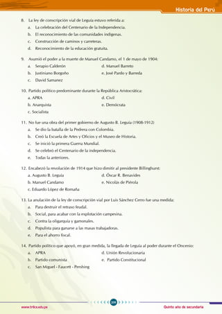 Quinto año de secundaria
209
Historia del Perú
www.trilce.edu.pe
8. La ley de conscripción vial de Leguía estuvo referida a:
a. La celebración del Centenario de la Independencia.
b. El reconocimiento de las comunidades indígenas.
c. Construcción de caminos y carreteras.
d. Reconocimiento de la educación gratuita.
9. Asumió el poder a la muerte de Manuel Candamo, el 1 de mayo de 1904:
a. Serapio Calderón				 d. Manuel Barreto 			
b. Justiniano Borgoño				 e. José Pardo y Barreda
c. David Samanez
10. Partido político predominante durante la República Aristocrática:
a. APRA					 d. Civil
b. Anarquista				 e. Demócrata
c. Socialista
11. No fue una obra del primer gobierno de Augusto B. Leguía (1908-1912)
a. Se dio la batalla de la Pedrera con Colombia.
b. Creó la Escuela de Artes y Oficios y el Museo de Historia.
c. Se inició la primera Guerra Mundial.
d. Se celebró el Centenario de la independencia.
e. Todas la anteriores.
12. Encabezó la revolución de 1914 que hizo dimitir al presidente Billinghurst:
a. Augusto B. Leguía				 d. Óscar R. Benavides
b. Manuel Candamo				 e. Nicolás de Piérola
c. Eduardo López de Romaña
13. La anulación de la ley de conscripción vial por Luis Sánchez Cerro fue una medida:
a. Para destruir el retraso feudal.
b. Social, para acabar con la explotación campesina.
c. Contra la oligarquía y gamonales.
d. Populista para ganarse a las masas trabajadoras.
e. Para el ahorro fiscal.
14. Partido político que apoyó, en gran medida, la llegada de Leguía al poder durante el Oncenio:
a. APRA				 d. Unión Revolucionaria
b. Partido comunista				 e. Partido Constitucional
c. San Miguel - Faucett - Pershing
 