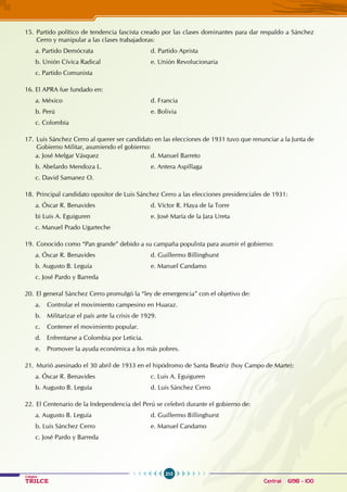 210
Colegios
TRILCE Central: 6198 - 100
15. Partido político de tendencia fascista creado por las clases dominantes para dar respaldo a Sánchez
Cerro y manipular a las clases trabajadoras:
a. Partido Demócrata				 d. Partido Aprista
b. Unión Cívica Radical			 e. Unión Revolucionaria
c. Partido Comunista
16. El APRA fue fundado en:
a. México				 d. Francia
b. Perú					 e. Bolivia
c. Colombia
17. Luis Sánchez Cerro al querer ser candidato en las elecciones de 1931 tuvo que renunciar a la Junta de
Gobierno Militar, asumiendo el gobierno:
a. José Melgar Vásquez				 d. Manuel Barreto
b. Abelardo Mendoza L.			 e. Antera Aspíllaga
c. David Samanez O.
18. Principal candidato opositor de Luis Sánchez Cerro a las elecciones presidenciales de 1931:
a. Óscar R. Benavides				 d. Víctor R. Haya de la Torre
b) Luis A. Eguiguren				 e. José María de la Jara Ureta
c. Manuel Prado Ugarteche
19. Conocido como “Pan grande” debido a su campaña populista para asumir el gobierno:
a. Óscar R. Benavides				 d. Guillermo Billinghurst
b. Augusto B. Leguía				 e. Manuel Candamo
c. José Pardo y Barreda
20. El general Sánchez Cerro promulgó la “ley de emergencia” con el objetivo de:
a. Controlar el movimiento campesino en Huaraz.
b. Militarizar el país ante la crisis de 1929.
c. Contener el movimiento popular.
d. Enfrentarse a Colombia por Leticia.
e. Promover la ayuda económica a los más pobres.
21. Murió asesinado el 30 abril de 1933 en el hipódromo de Santa Beatriz (hoy Campo de Marte):
a. Óscar R. Benavides				 c. Luis A. Eguiguren
b. Augusto B. Leguía				 d. Luis Sánchez Cerro
22. El Centenario de la Independencia del Perú se celebró durante el gobierno de:
a. Augusto B. Leguía				 d. Guillermo Billinghurst
b. Luis Sánchez Cerro				 e. Manuel Candamo
c. José Pardo y Barreda
 