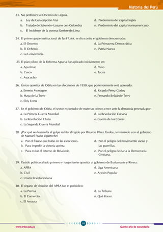 Quinto año de secundaria
211
Historia del Perú
www.trilce.edu.pe
23. No pertenece al Oncenio de Leguía.
a. Ley de Conscripción Vial				 d. Predominio del capital Inglés
b. Tratado de Salomón–Lozano con Colombia		 e. Predominio del capital norteamericano
c. El incidente de la corona fúnebre de Lima
24. El primer golpe institucional de las FF.AA. se dio contra el gobierno denominado:
a. El Oncenio						 d. La Primavera Democrática
b. El Ochenio						 e. Patria Nueva
c. La Convivencia
25.El plan piloto de la Reforma Agraria fue aplicado inicialmente en:
a. Apurímac						d. Puno
b. Cusco						e. Tacna
c. Ayacucho
26. Único opositor de Odría en las elecciones de 1950, que posteriormente será apresado:
a. Ernesto Montagne						 d. Ricardo Pérez Godoy
b. Haya de la Torre						 e. Fernando Belaúnde Terry
c. Eloy Ureta
27. En el gobierno de Odría, el sector exportador de materias primos crece ante la demanda generada por:
a. La Primera Guerra Mundial				 d. La Revolución Cubana
b. La Revolución China					 e. Guerra de las Coreas
c. La Segunda Guerra Mundial
28. ¿Por qué se desarrolla el golpe militar dirigido por Ricardo Pérez Godoy, terminando con el gobierno
de Manuel Prado Ugarteche?
a. Por el fraude que hubo en las elecciones.		 d. Por el peligro del movimiento social y
b. Para impedir la victoria aprista		 las guerrillas.
c. Para evitar el retorno de Belaúnde.			 e. Por el peligro de dar a la Democracia
								 Cristiana.
29. Partido político aliado primero y luego fuerte opositor al gobierno de Bustamante y Rivera:
a. APRA							d. Liga Americana			
b. Civil							 e. Acción Popular
c. Unión Revolucionaria
30. El órgano de difusión del APRA fue el periódico:
a. La Prensa						 d. La Tribuna
b. El Comercio						 e. Qué Hacer
c. El Amauta
 