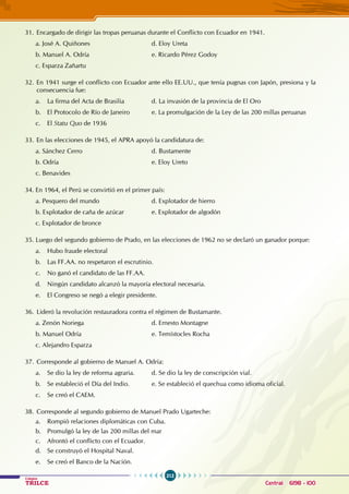 212
Colegios
TRILCE Central: 6198 - 100
31. Encargado de dirigir las tropas peruanas durante el Conflicto con Ecuador en 1941.
a. José A. Quiñones				 d. Eloy Ureta
b. Manuel A. Odría				 e. Ricardo Pérez Godoy
c. Esparza Zañartu
32. En 1941 surge el conflicto con Ecuador ante ello EE.UU., que tenía pugnas con Japón, presiona y la
consecuencia fue:
a. La firma del Acta de Brasilia		 d. La invasión de la provincia de El Oro
b. El Protocolo de Río de Janeiro		 e. La promulgación de la Ley de las 200 millas peruanas
c. El Statu Quo de 1936
33. En las elecciones de 1945, el APRA apoyó la candidatura de:
a. Sánchez Cerro				 d. Bustamente
b. Odría					 e. Eloy Ureto
c. Benavides
34. En 1964, el Perú se convirtió en el primer país:
a. Pesquero del mundo				 d. Explotador de hierro
b. Explotador de caña de azúcar		 e. Explotador de algodón
c. Explotador de bronce
35. Luego del segundo gobierno de Prado, en las elecciones de 1962 no se declaró un ganador porque:
a. Hubo fraude electoral
b. Las FF.AA. no respetaron el escrutinio.
c. No ganó el candidato de las FF.AA.
d. Ningún candidato alcanzó la mayoría electoral necesaria.
e. El Congreso se negó a elegir presidente.
36. Lideró la revolución restauradora contra el régimen de Bustamante.
a. Zenón Noriega				 d. Ernesto Montagne		
b. Manuel Odría				 e. Temístocles Rocha
c. Alejandro Esparza
37. Corresponde al gobierno de Manuel A. Odría:
a. Se dio la ley de reforma agraria. d. Se dio la ley de conscripción vial.
b. Se estableció el Día del Indio.		 e. Se estableció el quechua como idioma oficial.
c. Se creó el CAEM.
38. Corresponde al segundo gobierno de Manuel Prado Ugarteche:
a. Rompió relaciones diplomáticas con Cuba.
b. Promulgó la ley de las 200 millas del mar
c. Afrontó el conflicto con el Ecuador.
d. Se construyó el Hospital Naval.
e. Se creó el Banco de la Nación.
 