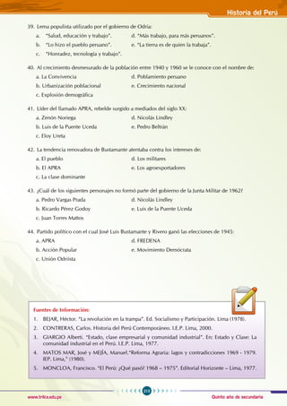 Quinto año de secundaria
213
Historia del Perú
www.trilce.edu.pe
39. Lema populista utilizado por el gobierno de Odría:
a. “Salud, educación y trabajo”.		 d. “Más trabajo, para más peruanos”.
b. “Lo hizo el pueblo peruano”.		 e. “La tierra es de quien la trabaja”.
c. “Honradez, tecnología y trabajo”.
40. Al crecimiento desmesurado de la población entre 1940 y 1960 se le conoce con el nombre de:
a. La Convivencia				 d. Poblamiento peruano
b. Urbanización poblacional		 e. Crecimiento nacional
c. Explosión demográfica
41. Líder del llamado APRA, rebelde surgido a mediados del siglo XX:
a. Zenón Noriega				 d. Nicolás Lindley
b. Luis de la Puente Uceda			 e. Pedro Beltrán
c. Eloy Ureta
42. La tendencia renovadora de Bustamante atentaba contra los intereses de:
a. El pueblo				 d. Los militares
b. El APRA				 e. Los agroexportadores
c. La clase dominante
43. ¿Cuál de los siguientes personajes no formó parte del gobierno de la Junta Militar de 1962?
a. Pedro Vargas Prada				 d. Nicolás Lindley
b. Ricardo Pérez Godoy			 e. Luis de la Puente Uceda
c. Juan Torres Mattos
44. Partido político con el cual José Luis Bustamante y Rivero ganó las elecciones de 1945:
a. APRA					 d. FREDENA
b. Acción Popular				 e. Movimiento Demócrata
c. Unión Odriísta
Fuentes de Información:
1. BEJAR, Héctor. “La revolución en la trampa”. Ed. Socialismo y Participación. Lima (1978).
2. CONTRERAS, Carlos. Historia del Perú Contemporáneo. I.E.P. Lima, 2000.
3. GIARGIO Alberti. “Estado, clase empresarial y comunidad industrial”. En: Estado y Clase: La
comunidad industrial en el Perú. I.E.P. Lima, 1977.
4. MATOS MAR, José y MEJÍA, Manuel.“Reforma Agraria: lagos y contradicciones 1969 - 1979.
IEP. Lima,” (1980).
5. MONCLOA, Francisco. “El Perú: ¿Qué pasó? 1968 – 1975”. Editorial Horizonte – Lima, 1977.
 