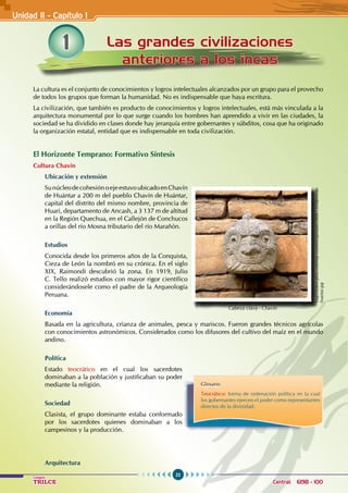 22
Colegios
TRILCE Central: 6198 - 100
1 Las grandes civilizaciones
anteriores a los incas
La cultura es el conjunto de conocimientos y logros intelectuales alcanzados por un grupo para el provecho
de todos los grupos que forman la humanidad. No es indispensable que haya escritura.
La civilización, que también es producto de conocimientos y logros intelectuales, está más vinculada a la
arquitectura monumental por lo que surge cuando los hombres han aprendido a vivir en las ciudades, la
sociedad se ha dividido en clases donde hay jerarquía entre gobernantes y súbditos, cosa que ha originado
la organización estatal, entidad que es indispensable en toda civilización.
El Horizonte Temprano: Formativo Síntesis
Cultura Chavín
Ubicación y extensión
SunúcleodecohesiónoejeestuvoubicadoenChavín
de Huántar a 200 m del pueblo Chavín de Huántar,
capital del distrito del mismo nombre, provincia de
Huari, departamento de Ancash, a 3 137 m de altitud
en la región quechua, en el Callejón de Conchucos
a orillas del río Mosna tributario del río Marañón.
Estudios
Conocida desde los primeros años de la Conquista,
Cieza de León la nombró en su crónica. En el siglo
XIX, Raimondi descubrió la zona. En 1919, Julio
C. Tello realizó estudios con mayor rigor científico
considerándosele como el padre de la Arqueología
Peruana.
Economía
Basada en la agricultura, crianza de animales, pesca y mariscos. Fueron grandes técnicos agrícolas
con conocimientos astronómicos. Considerados como los difusores del cultivo del maíz en el mundo
andino.
Política
Estado teocrático en el cual los sacerdotes
dominaban a la población y justificaban su poder
mediante la religión.
Sociedad
Clasista, el grupo dominante estaba conformado
por los sacerdotes quienes dominaban a los
campesinos y la producción.
Arquitectura
Unidad II - Capítulo I
Glosario
Teocrático: forma de ordenación política en la cual
los gobernantes ejercen el poder como representantes
directos de la divinidad.
http://sobre-peru.com/wp-content/uploads/2008/12/chavin-de-
huantar.jpg
Cabeza clava - Chavín
 