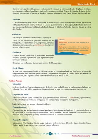Quinto año de secundaria
23
Historia del Perú
www.trilce.edu.pe
Construyeron grandes edificaciones en forma de U, mirando al oriente, rodeados de plazas circulares
o rectangulares, plazas hundidas, a parte del centro ceremonial de Chavín de Huántar destacan Sechín
(Casma), Kunturhuasi; (Cajamarca), Punkuri (Ancash), Garagay (Lima), Cerro Blanco (La Libertad), etc.
Escultura
La escultura lítica fue una de sus actividades más destacadas. Elaboraron representaciones de animales
estilizados hechos en piedra, destacan el Lanzón que representa al dios jaguar, la Estela de Raimondi
que representa al dios de los báculos, la Estela Yauya, El Obelisco Tello, las Cabezas Clavas, la Estela
del Cóndor.
Cerámicas
Recibió gran influencia de la alfarería Cupisnique.
Tenía un fin ceremonial, presenta motivos de la
trilogía chavinoide (felinos, aves, serpientes), cántaros
globulares con asa estribo y monócromos (podían ser
negros, grises o rojos).
Orfebrería
Objetos de oro laminados y martillados formando
coronas, collares y pectorales con representaciones
felínicas y ofídicas.
Destacan: Los collares de Kunturhuasi, tesoros de Chongoyape.
Fin de Chavín
Se cree que los cambios climáticos hicieron decaer el prestigio del oráculo de Chavín, además del
surgimiento de otros templos que le hicieron competencia al disputar el control de los excedentes de
la producción, otra hipótesis sería un fuerte terremoto que afectó la zona.
Cultura Paracas
Ubicación
En la península de Paracas, departamento de Ica. Es muy probable que se hallan desarrollado en los
valles de Pisco, Ica, Chincha y desde allí peregrinaron al lugar donde enterraban a sus muertos.
Organización social
Estuvo dividida en castas sacerdotales que gobernaban con apoyo de la casta militar, ejerciendo su
poder sobre la clase dominada compuesta por campesinos y pescadores marisqueros.
Según la forma de sus tumbas estuvo dividido en:
Paracas Cavernas
Caracterizada por las tumbas en forma de botella con hasta 8 m de profundidad. El centro de influencia
es Tajahuana, el sitio más importante es el de Cerro Colorado. Cámaras funerarias con individuos en
posición fetal, complejos ajuares y elementos alusivos al culto de los muertos.
Paracas Necrópolis
Ubicados en Wari Kayán y Cabeza Larga, cadáveres pertenecientes a diferentes status, descubierto por
Toribio Mejía Xespe, tuvo como centro de control a Topará.
Glosario
Monócromo: de un solo color (aplicado a la
cerámica).
Casta: grupo social estático y de base genética,
a los que se pertenece debido a la condición
hereditaria o de nacimiento de cada individuo.
 