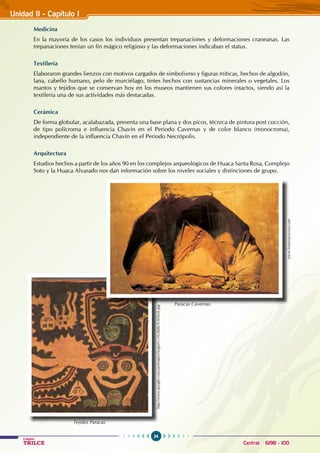 24
Colegios
TRILCE Central: 6198 - 100
Unidad II - Capítulo I
Medicina
En la mayoría de los casos los individuos presentan trepanaciones y deformaciones craneanas. Las
trepanaciones tenían un fin mágico religioso y las deformaciones indicaban el status.
Textilería
Elaboraron grandes lienzos con motivos cargados de simbolismo y figuras míticas, hechos de algodón,
lana, cabello humano, pelo de murciélago, tintes hechos con sustancias minerales o vegetales. Los
mantos y tejidos que se conservan hoy en los museos mantienen sus colores intactos, siendo así la
textilería una de sus actividades más destacadas.
Cerámica
De forma globular, acalabazada, presenta una base plana y dos picos, técnica de pintura post cocción,
de tipo polícroma e influencia Chavín en el Periodo Cavernas y de color blanco (monocroma),
independiente de la influencia Chavín en el Periodo Necrópolis.
Arquitectura
Estudios hechos a partir de los años 90 en los complejos arqueológicos de Huaca Santa Rosa, Complejo
Soto y la Huaca Alvarado nos dan información sobre los niveles sociales y distinciones de grupo.
http://www.google.com.pe/imgres?imgurl=s%26tbs%3Disch.jpg
Tejidos Paracas
www.historiacocina.com
Paracas Cavernas
 