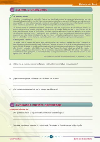 Quinto año de secundaria
25
Historia del Perú
www.trilce.edu.pe
a) ¿Cómo era la cosmovisión de los Paracas y cómo lo representaban en sus mantos?
............................................................................................................................................................
............................................................................................................................................................
............................................................................................................................................................
b) ¿Qué materias primas utilizaron para elaborar sus mantos?
............................................................................................................................................................
............................................................................................................................................................
c) ¿Por qué causa tanta fascinación el trabajo textil Paracas?
............................................................................................................................................................
............................................................................................................................................................
Leemos y analizamos
Los mantos y textiles
La belleza y complejidad de los textiles Paracas han significado una de las causas de la fascinación por esta
cultura a lo largo de todo el mundo. Estas mismas características hacen que un textil Paracas sea prácticamente
indescriptible y su poco valor comparado a piezas de oro o plata los ha favorecido, pues se han logrado encontrar
piezas intactas de gran tamaño que fueron despreciadas por los profanadores de tumbas.
Los mantos miden en promedio dos metros y medio de largo por un poco más de un metro de ancho y su
manufactura es aún un misterio, pues los telares de mano no pueden ser tan anchos. El fondo es una tela de
lana o algodón sobre la que se ha bordado, con lana, motivos polícromos. Estos son pequeños y se repiten
con diferentes combinaciones, y representan seres mitológicos y muy eventualmente motivos geométricos.
Justamente son estas figuras mitológicas las que nos hacen ver la alta complejidad de la cosmovisión Paracas,
pues no solo incluye a seres humanos y animales, sino a seres sobrenaturales profusamente ataviados.
Materias primas y técnicas
Los tejidos Paracas, para sus dos etapas, están hechos con lana de camélido y algodón. En cuanto a sus técnicas,
estas difieren poco entre una y otra etapa. En Paracas Cavernas se usaron técnicas de un solo elemento como las
redes, el tejido de aguja, el torcido y el trenzado, además de otras más complejas como el brocado, bordado,
telas simples y pintadas y telas dobles, entre otras. Para Paracas Necrópolis habría que añadir los encajes y
el tejido de aguja de tres dimensiones. Por la pericia del tratamiento del hilado, del teñido y del tejido, se
considera que estos ejemplares se encuentran entre los mejores del mundo. A base de siete colores se han
logrado hasta 190 matices.
		 http://www.educared.edu.pe/estudiantes/historia1/h_temprano_2_d.htm
Manejo de información
1. ¿Por qué se dice que la expansión Chavín fue de tipo ideológica?
............................................................................................................................................................
............................................................................................................................................................
2. Establece las diferencias entre la cerámica de Paracas en su fases Cavernas y Necrópolis.
............................................................................................................................................................
............................................................................................................................................................
Evaluando nuestro aprendizaje
 