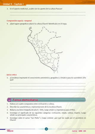 26
Colegios
TRILCE Central: 6198 - 100
3. En el aspecto medicinal, ¿cuáles son los aportes de la cultura Paracas?
............................................................................................................................................................
............................................................................................................................................................
Comprensión espacio - temporal
4. ¿Qué lugares geográficos abarcó la cultura Chavín? Identifícalos en el mapa.
Juicio crítico
5. ¿Consideras importante el conocimiento astronómico, geográfico y climático para los sacerdotes? ¿Por
qué?
............................................................................................................................................................
............................................................................................................................................................
............................................................................................................................................................
............................................................................................................................................................
1. Elabora un cuadro comparativo entre civilización y cultura.
2. Describe las características y representaciones de la escultura Chavín.
3. Redacta una breve biografía de Julio C. Tello, luego señale su importancia para el Perú.
4. Investigue el significado de las siguientes categorías: civilización, estado, cultura, imperio. Luego
señale sus principales características.
5. Investigue sobre el cactus “San Pedro” y luego conteste: ¿por qué fue usado por el sacerdocio en
Chavín?
Unidad II - Capítulo I
Tarea domiciliaria
 