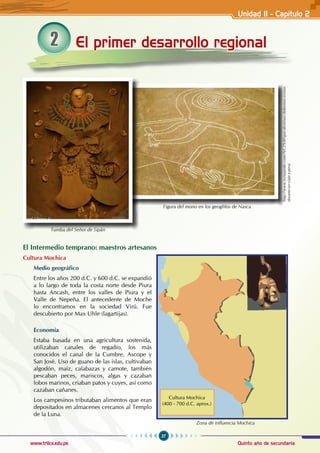 27
Quinto año de secundaria
www.trilce.edu.pe
El Intermedio temprano: maestros artesanos
Cultura Mochica
Medio geográfico
Entre los años 200 d.C. y 600 d.C. se expandió
a lo largo de toda la costa norte desde Piura
hasta Ancash, entre los valles de Piura y el
Valle de Nepeña. El antecedente de Moche
lo encontramos en la sociedad Virú. Fue
descubierto por Max Uhle (lagartijas).
Economía
Estaba basada en una agricultura sostenida,
utilizaban canales de regadío, los más
conocidos el canal de la Cumbre, Ascope y
San José. Uso de guano de las islas, cultivaban
algodón, maíz, calabazas y camote, también
pescaban peces, mariscos, algas y cazaban
lobos marinos, criaban patos y cuyes, así como
cazaban cañanes.
Los campesinos tributaban alimentos que eran
depositados en almacenes cercanos al Templo
de la Luna.
El primer desarrollo regional
2
Figura del mono en los geoglifos de Nasca
http://www.eviajando.com/%C2%BFque-destinos-debemos-visitar-
durante-un-viaje-a-peru/
Zona de influencia Mochica
Cultura Mochica
(400 - 700 d.C. aprox.)
Tumba del Señor de Sipán
Unidad II - Capítulo 2
 