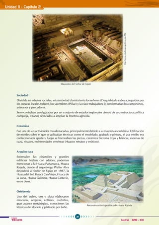 28
Colegios
TRILCE Central: 6198 - 100
Sociedad
Dividida en estratos sociales, esta sociedad clasista tenía los señores (Ciequish) a la cabeza, seguidos por
los curacas locales (Alaec), los sacerdotes (Pillac) y la clase trabajadora lo conformaban los campesinos,
artesanos y pescadores.
Se encontraban configurados por un conjunto de estados regionales dentro de una estructura política
compleja, estados dedicados a ampliar la frontera agrícola.
Cerámica
Fue una de sus actividades más destacadas, principalmente debido a su maestría escultórica. Utilización
de moldes sobre el que se aplicaban técnicas como el modelado, grabado y pintura, el asa estribo era
confeccionada aparte y luego se horneaban las piezas, cerámica bicroma (rojo y blanco), escenas de
caza, rituales, enfermedades venéreas (Huacos retratos y eróticos).
Arquitectura
Sobresalen las pirámides y grandes
edificios hechos con adobes, podemos
mencionar a la Huaca Pañamarca, Huaca
Rajada, donde el arqueólogo Walter Alva
descubrió al Señor de Sipán en 1987, la
Huaca del Sol, Huaca Cao Viejo, Huaca de
la Luna, Huaca Galindo, Huaca Cartavio,
entre otros.
Orfebrería
Uso del cobre, oro y plata elaboraron
máscaras, orejeras, collares, cuchillos,
gran avance metalúrgico, conocieron las
técnicas del dorado y plateado por baño.
http://www.estudiosgeograficos.org.JPG
Mausoleo del Señor de Sipán
Reconstrucción hipotética de Huaca Rajada
Unidad II - Capítulo 2
 