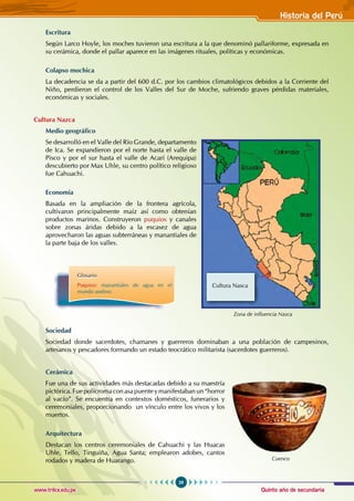 Quinto año de secundaria
29
Historia del Perú
www.trilce.edu.pe
Escritura
Según Larco Hoyle, los moches tuvieron una escritura a la que denominó pallariforme, expresada en
su cerámica, donde el pallar aparece en las imágenes rituales, políticas y económicas.
Colapso mochica
La decadencia se da a partir del 600 d.C. por los cambios climatológicos debidos a la Corriente del
Niño, perdieron el control de los Valles del Sur de Moche, sufriendo graves pérdidas materiales,
económicas y sociales.
Cultura Nazca
Medio geográfico
Se desarrolló en el Valle del Río Grande, departamento
de Ica. Se expandieron por el norte hasta el valle de
Pisco y por el sur hasta el valle de Acarí (Arequipa)
descubierto por Max Uhle, su centro político religioso
fue Cahuachi.
Economía
Basada en la ampliación de la frontera agrícola,
cultivaron principalmente maíz así como obtenían
productos marinos. Construyeron puquios y canales
sobre zonas áridas debido a la escasez de agua
aprovecharon las aguas subterráneas y manantiales de
la parte baja de los valles.
Sociedad
Sociedad donde sacerdotes, chamanes y guerreros dominaban a una población de campesinos,
artesanos y pescadores formando un estado teocrático militarista (sacerdotes guerreros).
Cerámica
Fue una de sus actividades más destacadas debido a su maestría
pictórica. Fuepolícroma conasapuenteymanifestaban un“horror
al vacío”. Se encuentra en contextos domésticos, funerarios y
ceremoniales, proporcionando un vínculo entre los vivos y los
muertos.
Arquitectura
Destacan los centros ceremoniales de Cahuachi y las Huacas
Uhle, Tello, Tinguiña, Agua Santa; emplearon adobes, cantos
rodados y madera de Huarango.
Glosario
Puquios: manantiales de agua en el
mundo andino.
Cuenco
Zona de influencia Nasca
Cultura Nasca
 