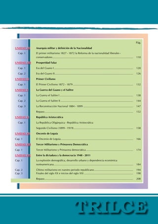 Pág.
UNIDAD VII Anarquía militar y definición de la Nacionalidad
Cap. 1 El primer militarismo 1827 - 1872 la Reforma de la nacionalidad liberales -
		 conservadores............................................................................................................... 110
UNIDAD VIII Prosperidad Falaz
Cap. 1 Era del Guano I............................................................................................................. 120
Cap. 2 Era del Guano II............................................................................................................ 126
UNIDAD IX Primer Civilismo
Cap. 1 El Primer Civilismo 1872 - 1879................................................................................... 132
UNIDAD X La Guerra del Guano y el Salitre
Cap. 1 La Guerra el Salitre I..................................................................................................... 138
Cap. 2 La Guerra el Salitre II.................................................................................................... 144
Cap. 3 La Reconstrucción Nacional 1884 - 1899..................................................................... 147
		 Repaso.......................................................................................................................... 152
UNIDAD XI República Aristocrática
Cap. 1 La República Oligárquica - República Aristocrática
		 Segundo Civilismo (1899 - 1919).................................................................................. 158
UNIDAD XII Oncenio de Leguía
Cap. 1 El Oncenio de Leguía................................................................................................... 166
UNIDAD XIII Tercer Militarismo y Primavera Democrática
Cap. 1 Tercer Militarismo y Primavera democrática................................................................. 174
UNIDAD XIV Entre la dictadura y la democracia 1948 - 2011
Cap. 1 La explosión demográfica, desarrollo urbano y dependencia económica
		 norteamericana............................................................................................................. 184
Cap. 2 Último militarismo en nuestro periodo republicano...................................................... 194
Cap. 3 Finales del siglo XX e inicios del siglo XXI.................................................................... 198
		 Repaso.......................................................................................................................... 208
 