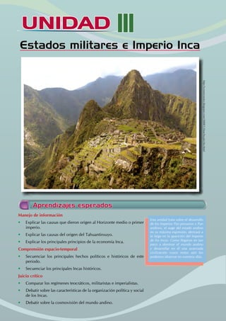 UNIDAD III
Estados miIitares e Imperio Inca
Aprendizajes esperados
Manejo de información
• Explicar las causas que dieron origen al Horizonte medio o primer
imperio.
• Explicar las causas del origen del Tahuantinsuyo.
• Explicar los principales principios de la economía Inca.
Comprensión espacio-temporal
• Secuenciar los principales hechos políticos e históricos de este
periodo.
• Secuenciar los principales Incas históricos.
Juicio crítico
• Comparar los regímenes teocráticos, militaristas e imperialistas.
• Debatir sobre las características de la organización política y social
de los Incas.
• Debatir sobre la cosmovisión del mundo andino.
Esta unidad trata sobre el desarrollo
de los Imperios Pan peruanos y Pan
andinos, el auge del estado andino
en su máxima expresión, derivará a
la larga en la aparición del Imperio
de los Incas. Como llegaron en tan
poco a dominar el mundo andino
y desarrollar en él una avanzada
civilización cuyos restos aún los
podemos observar en nuestros días.
http://sceneryseries.blogspot.com/2008/12/machu-picchu.html
 