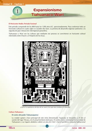 34
Colegios
TRILCE Central: 6198 - 100
1 Expansionismo
Tiahuanaco-Wari
El Horizonte Medio: Periodo Fusional
Este periodo comprende de los 800 hasta los 1200 años d.C. aproximadamente. Para conformar todo un
horizonte cultural en cuatro siglos se suceden dos fases. La primera de desarrollo regional autónomo y la
segunda de gran interacción interregional panandina.
Tiahuanaco y Wari son las culturas que mediante ese proceso se convirtieron en horizonte cultural
intermedio entre Chavín y el Imperio de los Incas.
Cultura Tiahuanaco
El centro del poder Tiahuanaquense
La ciudad capital o foco principal de este reino denominado Taypicala se encuentra a 21 km al
sureste del lago Titicaca, en el actual territorio boliviano. El centro cívico ceremonial de la ciudad de
Tiahuanaco y sus lugares aledaños cubren un área de 4 km2
. Con el periférico conjunto habitacional
Unidad III - Capítulo 1
¿Cuál es la importancia del dios de las varas? ¿Con qué otros nombres es conocido?
http://memoriasdeundestierro.blogspot.com/2010/11/viracocha-el-dios-de-las-varas.html
 