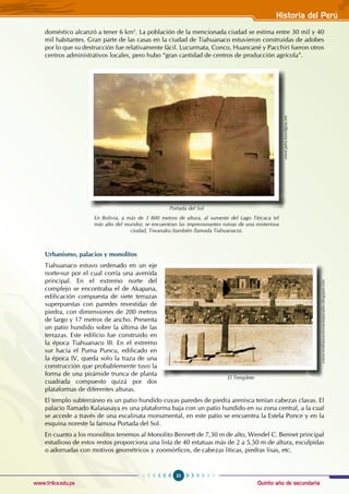 Quinto año de secundaria
35
Historia del Perú
www.trilce.edu.pe
doméstico alcanzó a tener 6 km2
. La población de la mencionada ciudad se estima entre 30 mil y 40
mil habitantes. Gran parte de las casas en la ciudad de Tiahuanaco estuvieron construidas de adobes
por lo que su destrucción fue relativamente fácil. Lucurmata, Conco, Huancané y Pacchiri fueron otros
centros administrativos locales, pero hubo “gran cantidad de centros de producción agrícola”.
Urbanismo, palacios y monolitos
Tiahuanaco estuvo ordenado en un eje
norte-sur por el cual corría una avenida
principal. En el extremo norte del
complejo se encontraba el de Akapana,
edificación compuesta de siete terrazas
superpuestas con paredes revestidas de
piedra, con dimensiones de 200 metros
de largo y 17 metros de ancho. Presenta
un patio hundido sobre la última de las
terrazas. Este edificio fue construido en
la época Tiahuanaco III. En el extremo
sur hacía el Puma Puncu, edificado en
la época IV, queda solo la traza de una
construcción que probablemente tuvo la
forma de una pirámide trunca de planta
cuadrada compuesto quizá por dos
plataformas de diferentes alturas.
El templo subterráneo es un patio hundido cuyas paredes de piedra arenisca tenían cabezas clavas. El
palacio llamado Kalasasaya es una plataforma baja con un patio hundido en su zona central, a la cual
se accede a través de una escalinata monumental, en este patio se encuentra la Estela Ponce y en la
esquina noreste la famosa Portada del Sol.
En cuanto a los monolitos tenemos al Monolito Bennett de 7,30 m de alto, Wendel C. Bennet principal
estudioso de estos restos proporciona una lista de 40 estatuas más de 2 a 5,50 m de altura, esculpidas
o adornadas con motivos geométricos y zoomórficos, de cabezas líticas, piedras lisas, etc.
Portada del Sol
En Bolivia, a más de 3 800 metros de altura, al suroeste del Lago Titicaca (el
más alto del mundo); se encuentran las impresionantes ruinas de una misteriosa
ciudad, Tiwanaku (también llamada Tiahuanaco).
www.peru.travelguia.net
conociendoanuestrosantepasados.blogspot.com
El Templete
 