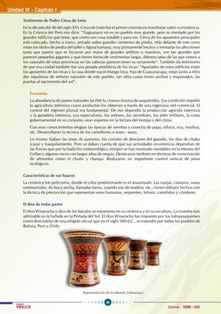 36
Colegios
TRILCE Central: 6198 - 100
Testimonio de Pedro Cieza de León
En la década del 40 del siglo XVI, Cieza de León fue el primer cronista en manifestar sobre su existencia.
En la Crónica del Perú nos dice: “Tiaguanaco no es un pueblo muy grande, pero es mentado por los
grandes edificios que tiene, que cierto son cosa notable y para ver. Cerca de los aposentos principales
está colocado, hecho a mano, armado sobre grandes cimientos de piedra. Más delante de este cerro
están los ídolos de piedra del taller y figura humana, muy primamente hechos y formadas las afecciones
tanto que parece que se hicieron por mano de grandes artífices o maestros, son tan grandes que
parecen pequeñas gigantes y que tienen forma de vestimentas largas, diferenciadas de las que vemos a
los naturales de estas provincias en las cabezas parecen tener su ornamento”. También da testimonio
de que esa ciudad también fue una posada predilecta de los incas: “Apartados de estos edificios están
los aposentos de los incas y la casa donde nació Mango Inca, hijo de Guayanacapa, están junto a ellos
dos sepulturas de señores naturales de este pueblo, tan altos como torres anchos y esquinados, las
puertas al nacimiento del sol”.
Economía
La abundancia de pastos naturales facilitó la crianza masiva de auquénidos. Esa condición impidió
la agricultura intensiva cuyos productos los obtenían a través de una ingeniosa red comercial. El
control del régimen pluvial era fundamental. De eso dependía la producción agrícola extensiva
y la ganadera intensiva. Los especialistas, los señores, los sacerdotes, los jefes militares, la costa
gubernamental en su conjunto, eran expertos en la lectura del tiempo y del clima.
Con esos conocimientos elegían las épocas de siembra y cosecha de papa, olluco, oca, mashua,
etc. Desarrollaron la técnica de los camellones o waru - waru.
Lo mismo fijaban las áreas de pastoreo, los corrales de descanso del ganado, los días de chaku
(caza) y trasquilamiento. Pero se daban cuenta de que sus actividades económicas dependían de
las lluvias que por la tradición meteorológica siempre se han mostrado inestables en la Meseta del
Collao y algunas veces con largos años de sequía. Destacaron también en técnicas de conservación
de alimentos como el chuño y charqui. Realizaron un importante control vertical de pisos
ecológicos.
Características de sus huacos
La cerámica fue polícroma, donde el color predominante es el anaranjado. Las vasijas, cántaros, vasos
ceremoniales, de boca ancha, llamadas keros, cuando son de madera, etc., tienen dibujos hechos con
la técnica de precocción que representan seres humanos, serpientes, felinos, camélidos y cóndores.
El dios de todas partes
El dios Wiracocha o dios de los báculos se representa en su cerámica y en su escultura. La muestra más
admirable es la hallada en la Portada del Sol. El dios Wiracocha fue impuesto por los tiahuanaquenses
como dios tutelar de una religión oficial que en el siglo 500 d.C., se extendió por todos los pueblos de
Bolivia, Perú y Chile.
Representación de la alfarería Tiahuanaco
Unidad III - Capítulo 1
 