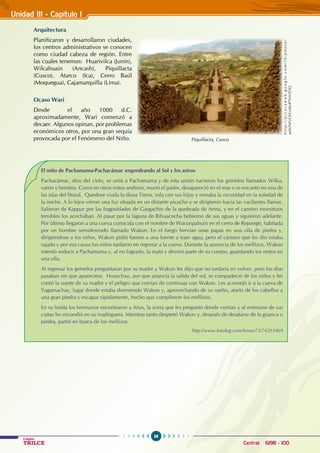 38
Colegios
TRILCE Central: 6198 - 100
Arquitectura
Planificaron y desarrollaron ciudades,
los centros administrativos se conocen
como ciudad cabeza de región. Entre
las cuales tenemos: Huarivilca (Junín),
Wilcahuain (Ancash), Piquillacta
(Cusco), Atarco (Ica), Cerro Baúl
(Moquegua), Cajamarquilla (Lima).
Ocaso Wari
Desde el año 1000 d.C.
aproximadamente, Wari comenzó a
decaer. Algunos opinan, por problemas
económicos otros, por una gran sequía
provocada por el Fenómeno del Niño.
El mito de Pachamama-Pachacámac engendrando al Sol y los astros
Pachacámac, dios del cielo, se unió a Pachamama y de esta unión nacieron los gemelos llamados Wilka,
varón y hembra. Como en otros mitos andinos, murió el padre, desapareció en el mar o se encantó en una de
las islas del litoral. Quedose viuda la diosa Tierra, sola con sus hijos y reinaba la oscuridad en la soledad de
la noche. A lo lejos vieron una luz situada en un distante picacho y se dirigieron hacia las vacilantes llamas.
Salieron de Kappur por las fragosidades de Gasgachin de la quebrada de Arma, y en el camino monstruos
temibles los acechaban. Al pasar por la laguna de Rihuacocha bebieron de sus aguas y siguieron adelante.
Por último llegaron a una cueva conocida con el nombre de Waconpahuin en el cerro de Reponge, habitada
por un hombre semidesnudo llamado Wakon. En el fuego hervían unas papas en una olla de piedra y,
dirigiéndose a los niños, Wakon pidió fuesen a una fuente a traer agua, pero el cántaro que les dio estaba
rajado y por esa causa los niños tardaron en regresar a la cueva. Durante la ausencia de los mellizos, Wakon
intentó seducir a Pachamama y, al no lograrlo, la mató y devoró parte de su cuerpo, guardando los restos en
una olla.
Al regresar los gemelos preguntaron por su madre y Wakon les dijo que no tardaría en volver, pero los días
pasaban sin que apareciera. Huaychau, ave que anuncia la salida del sol, se compadeció de los niños y les
contó la suerte de su madre y el peligro que corrían de continuar con Wakon. Les aconsejó ir a la cueva de
Yagamachay, lugar donde estaba durmiendo Wakon y, aprovechando de su sueño, atarlo de los cabellos a
una gran piedra y escapar rápidamente, hecho que cumplieron los mellizos.
En su huida los hermanos encontraron a Añas, la zorra que les preguntó donde corrían y al enterarse de sus
cuitas les escondió en su madriguera. Mientras tanto despertó Wakon y, después de desatarse de la guanca o
piedra, partió en busca de los mellizos.
		 		 http://www.fotolog.com/lemur73/74293469
Piquillacta, Cusco
h
t
t
p
:
/
/
p
i
c
a
s
a
w
e
b
.
g
o
o
g
l
e
.
c
o
m
/
l
h
/
p
h
o
t
o
/
axhDNFzGhSzxXe4PTnVZOQ
Unidad III - Capítulo 1
 