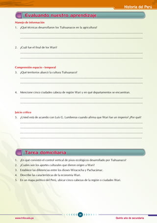 Quinto año de secundaria
39
Historia del Perú
www.trilce.edu.pe
Tarea domiciliaria
1. ¿En qué consistió el control vertical de pisos ecológicos desarrollado por Tiahuanaco?
2. ¿Cuáles son los aportes culturales que dieron origen a Wari?
3. Establece las diferencias entre los dioses Wiracocha y Pachacámac.
4. Describe las características de la economía Wari.
5. En un mapa político del Perú, ubicar cinco cabezas de la región o ciudades Wari.
Manejo de información
1. ¿Qué técnicas desarrollaron los Tiahuanacos en la agricultura?
.........................................................................................................................................................
.........................................................................................................................................................
2. ¿Cuál fue el final de los Wari?
.........................................................................................................................................................
.........................................................................................................................................................
Comprensión espacio - temporal
3. ¿Qué territorios abarcó la cultura Tiahuanaco?
.........................................................................................................................................................
.........................................................................................................................................................
4. Mencione cinco ciudades cabeza de región Wari y en qué departamentos se encuentran.
.........................................................................................................................................................
.........................................................................................................................................................
Juicio crítico
5. ¿Usted está de acuerdo con Luís G. Lumbreras cuando afirma que Wari fue un imperio? ¿Por qué?
.........................................................................................................................................................
.........................................................................................................................................................
.........................................................................................................................................................
........................................................................................................................................................
Evaluando nuestro aprendizaje
 