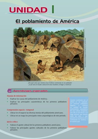 UNIDAD I
El poblamiento de América
Manejo de información
• Explicar las causas del poblamiento de América.
• Explicar las principales características de los primeros pobladores
peruanos.
Comprensión espacio - temporal
• Ubicar en el espacio las diversas teorías del poblamiento americano.
• Ubicar en un mapa los principales restos arqueológicos de este periodo.
Juicio crítico
• Valorar el aporte cultural de los primeros pobladores americanos.
• Valorar los principales aportes culturales de los primeros pobladores
peruanos.
Nuestro continente fue el
último en ser habitado.
Los primeros pobladores
llegaron a América
en calidad de bandas
trashumantes, poseedores
de una cultura incipiente;
con ello se da inicio a un
largo proceso que duraría
miles de años y que
permitió el comienzo de la
civilización en América y
en nuestro país.
Aprendizajes esperados
¿Por qué crees que América fue el último continente en ser poblado?
¿Cuál sería el estado cultural de estos hombres al llegar a América?
http://poblamerica.blogspot.com/2009_03_01_archive.html
 