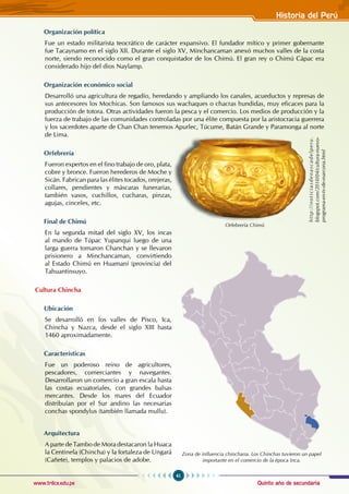 Quinto año de secundaria
41
Historia del Perú
www.trilce.edu.pe
Organización política
Fue un estado militarista teocrático de carácter expansivo. El fundador mítico y primer gobernante
fue Tacaynamo en el siglo XII. Durante el siglo XV, Minchancaman anexó muchos valles de la costa
norte, siendo reconocido como el gran conquistador de los Chimú. El gran rey o Chimú Cápac era
considerado hijo del dios Naylamp.
Organización económico social
Desarrolló una agricultura de regadío, heredando y ampliando los canales, acueductos y represas de
sus antecesores los Mochicas. Son famosos sus wachaques o chacras hundidas, muy eficaces para la
producción de totora. Otras actividades fueron la pesca y el comercio. Los medios de producción y la
fuerza de trabajo de las comunidades controladas por una élite compuesta por la aristocracia guerrera
y los sacerdotes aparte de Chan chan tenemos Apurlec, Túcume, Batán Grande y Paramonga al norte
de Lima.
Orfebrería
Fueron expertos en el fino trabajo de oro, plata,
cobre y bronce. Fueron herederos de Moche y
Sicán. Fabrican para las élites tocados, orejeras,
collares, pendientes y máscaras funerarias,
también vasos, cuchillos, cucharas, pinzas,
agujas, cinceles, etc.
Final de Chimú
En la segunda mitad del siglo XV, los incas
al mando de Túpac Yupanqui luego de una
larga guerra tomaron Chanchan y se llevaron
prisionero a Minchancaman, convirtiendo
al Estado Chimú en Huamaní (provincia) del
Tahuantinsuyo.
Cultura Chincha
Ubicación
Se desarrolló en los valles de Pisco, Ica,
Chincha y Nazca, desde el siglo XIII hasta
1460 aproximadamente.
Características
Fue un poderoso reino de agricultores,
pescadores, comerciantes y navegantes.
Desarrollaron un comercio a gran escala hasta
las costas ecuatoriales, con grandes balsas
mercantes. Desde los mares del Ecuador
distribuían por el Sur andino las necesarias
conchas spondylus (también llamada mullu).
Arquitectura
A parte de Tambo de Mora destacaron la huaca
la Centinela (Chincha) y la fortaleza de Ungará
(Cañete), templos y palacios de adobe.
Orfebrería Chimú
h
t
t
p
:
/
/
n
o
t
i
c
i
a
s
d
e
n
a
s
c
a
d
e
l
p
e
r
u
.
blogspot.com/2010/04/cultura-nuevo-
programa-en-tv-de-marcona.html
Zona de influencia chinchana. Los Chinchas tuvieron un papel
importante en el comercio de la época Inca.
 