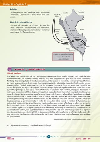 42
Colegios
TRILCE Central: 6198 - 100
Unidad III - Capítulo 2
Religión
Su dios principal fue Chinchay Cámac, así también
adoraban a Urpiwachac la diosa de las aves y los
peces.
Final de la cultura Chincha
Durante el reinado de Guavia Rucana los
incas anexaron pacíficamente sus territorios,
manteniendo su importancia marítima y comercial
como parte del Tahuantinsuyo.
Mito de Naylamp
Los pobladores nativos Muchik de Lambayeque cuentan que hace mucho tiempo, vino desde la parte
suprema del Perú, un hombre valeroso llamado Naylamp, dirigiendo una gran flota de balsas. Este señor
Naylamp llegó acompañado de muchas concubinas, entre las que se encontraba su mujer principal Ceterni,
así como un gran número de personas. Entre sus acompañantes sobresalían cuarenta oficiales, entre los que
se encontraban Pita Zofi, encargado de tocar las trompetas de caracol; Ñinacola, encargado de cuidar sus
andas; Ñinagintue, encargado de preparar su bebida; Ponga Sigde, encargado de derramar polvo de conchas
(Spondylus princeps) al paso de su señor; Occhocalo, su cocinero; Xam Muchec, encargado de decorar su
rostro y de sus unciones; Ollop - Copoc, encargado de bañar al señor; y Llapchiluli, encargado de elaborar sus
ropas de plumas. Naylamp y sus acompañantes arribaron en la desembocadura del río Faquisllanga, en donde
dejaron sus balsas con la intención de ocupar el valle; y luego de caminar por media legua, se establecieron
y construyeron unos palacios que denominaron Chot. En este lugar colocaron un ídolo de piedra verde que
llevaban consigo y que representaba el rostro del señor. Este ídolo recibió el nombre de Yampallec, que
quiere decir imagen de Naylamp, Habiendo vivido muchos años en paz, a Naylamp le sobrevino la muerte.
Para que sus súbditos no se enteraran de su deceso, lo sepultaron a escondidas en el mismo aposento donde
había vivido; y por toda la región propagaron la noticia que a Naylamp le brotaron alas y desapareció. Su
ausencia fue tan sentida, que la gente con la que había arribado, a pesar de tener hijos y nietos en la región, y
de estar encantados por esta tierra fértil; lo abandonaron todo y salieron a buscar al señor por todas partes. De
esta manera, en Lambayeque solo quedaron los nacidos en esta tierra, que en aquella época representaban
un gran número.
					 Miguel cabello de Balboa, “Miscelanea Antártico” 1586
a) ¿Quiénes acompañaron y de dónde vino Naylamp?
.........................................................................................................................................................
.........................................................................................................................................................
Leemos y analizamos
Comercio Triangular Chincha
La ruta del Mullu en
1400 / 1500 d.C.
Bolivia
Brasil
Colombia
Ecuador
Isla de la
Plata
Tejidos,
cobre,
oro
Chincha
Mullu
Mullu
Pescado - Calabazas -
Esmeraldas
Esmeraldas
Cobre
Lana/ Carne
Pachacamac
La Calgada
Perú
Aspero
 