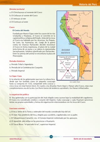 Quinto año de secundaria
45
Historia del Perú
www.trilce.edu.pe
División territorial
a. El Chinchaysuyo al noroeste del Cusco
b. El Collasuyo al sureste del Cusco
c. El Antisuyo al este
d. El Contisuyo al oeste
Cusco
El Centro del Mundo
Fundada por Manco Cápac entre los cauces de los ríos
Urubamba y Huatanay, el Cusco se convirtió en la
capital política y religiosa del Estado. Antes de los incas
el Cusco era habitado por los Alcavizas, los Poques,
los Lares, los Ayarmacas, etc. Luego de la guerra
contra los Chancas Pachacútec decidió reconstruir
el Cusco en forma majestuosa, el plano de la ciudad
tenía forma de un puma y su cabeza la representaba
Sacsayhuamán, fortaleza planificada por Pachacútec.
Entre las piernas del animal se encontraría la plaza de
Huacaypata.
Periodos históricos
a. Periodo Tribal o legendario
b. Periodo de la Confederación Cusqueña
c. Periodo Imperial
La Cápac Cuna
Es la relación de los gobernantes que tuvo la cultura Inca,
desde que fue fundado como un pequeño curacazgo
hasta su conquista en 1532, comprende ocho curacas y
cinco incas (en total fueron trece). En cuanto a las dinastías Hurin (bajo) y Hanan (alto) Cusco, estas eran
complementarias una de la otra. Los Hurin fueron de tendencia sacerdotal y los Hanan militarizados.
La organización política
El Inca gobernaba con la participación del Auki elegido como sucesor bajo la modalidad del cogobierno.
El Cusco era considerado cerebro y corazón del Imperio. Cada curacazgo y cada Huamaní (provincia)
tenían sus propias autoridades y formas de organización relacionándose con los Incas del Cusco.
Funciones estatales
a. El Inca: Señor de la Tierra y ordenador del mundo considerado hijo del sol.
b. El Auki: hijo predilecto del Inca, elegido para sucederlo, cogobernaba con su padre.
c. El Tahuantinsuyo Camachic: era el Consejo Imperial conformado por los aposuyos.
d. El Apunchik: jefe militar en las provincias o Huamanís.
e. El Tucuy Ricoc: “el que todo lo ve”, supervisor Imperial.
Los cuatro Suyo
Cusco
Hanan
Hurín
N
Antisuyo
(Hurín)
O
Chinchaysuyo
(Hanan)
S
Contisuyo
(Hurín)
E
Collasuyo
(Hanan)
Esquema de la División
Territorial
 