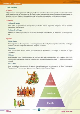 46
Colegios
TRILCE Central: 6198 - 100
Unidad III - Capítulo 3
Clases sociales
La realeza
El Apu inca con la coya principal, el Auqui y las Ñustas formaban la Panaca real; a esta se sumaban las demás
coyas que eran fruto de la alianza con otras etnias, pero también podrían ser cusqueños escogidos entre los
parientes cercanos o lejanos del Inca de donde nacían los futuros auquis (príncipes secundarios).
La nobleza
Nobleza de sangre
Eran todos los parientes del Inca (panaca), llamados por los españoles “orejones” por los enormes
pendientes que llevaban.
Nobleza de privilegio
Obtenía su nobleza por servicios al Estado, se incluye al Inca Rantin, el Apunchic, los Tucuy Ricoc,
etc.
El pueblo
Hatun Runas
Eran la gran masa de campesinos o sectores populares de los Ayllus (conjuntos de familias unidas por
diversos vínculos: sanguíneo, territorial, religioso o laboral).
Yanaconas
Eran los sirvientes de los nobles, su condición era hereditaria y su origen se remonta a Túpac
Yupanqui.
Mitimaes
Considerados Ayllus colonizadores o de traslado. Más que clase social era una categoría social, sus
miembros podían ser de todas las clase sociales. Waldemar Espinoza ubica 13 tipos de mitimaes o
mitmaj.
Piña o Pina
Eran los esclavos o prisioneros de guerra, María Rostworoski los nombra en su libro “Historia del
Tawantinsuyo”. Se cree que aparecen con el gobierno de Huayna Cápac.
Pueblo
Nobleza
Inca
 