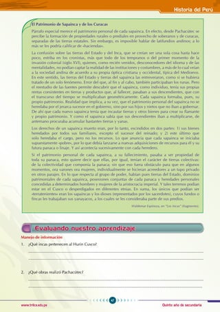 Quinto año de secundaria
47
Historia del Perú
www.trilce.edu.pe
El Patrimonio de Sapainca y de los Curacas
Párrafo especial merece el patrimonio personal de cada sapainca. En efecto, desde Pachacútec se
percibe la formación de propiedades rurales o prediales en provecho de soberanos y de curacas,
separadas de las tierras estatales. Sin embargo, es imposible hablar de latifundios andinos; a lo
más se les podría calificar de «haciendas».
La confusión sobre las tierras del Estado y del Inca, que se creían ser una sola cosa hasta hace
poco, estriba en los cronistas, más que todo de los tempranos o del primer momento de la
invasión colonial (siglo XVI), quienes, como recién venidos, desconocedores del idioma y de las
mentalidades, no podían captar la realidad de las instituciones y costumbres, a más de lo cual veían
a la sociedad andina de acuerdo a su propia óptica cristiana y occidental, típica del Medioevo.
En este sentido, las tierras del Estado y tierras del sapainca las entreveraron, como si se hubiera
tratado de un solo fenómeno. Error del que, al fin y al cabo, también participaban los runas. Pero
el reestudio de las fuentes permite descubrir que el sapainca, como individuo, tenía sus propias
rentas consistentes en tierras y productos que, al fallecer, pasaban a sus descendientes, que con
el transcurso del tiempo se multiplicaban geométricamente. Cada sapainca formaba, pues, su
propio patrimonio. Realidad que implica, a su vez, que el patrimonio personal del sapainca no se
heredaba por el jerarca sucesor en el gobierno, sino por sus hijos y nietos que no iban a gobernar.
De ahí que cada nuevo sapainca tenía que incautar tierras y otros bienes para crear su flamante
y propio patrimonio. Y como el sapainca sabía que sus descendientes iban a multiplicarse, de
antemano procuraba acumular bastantes tierras y yanas.
Los derechos de un sapainca muerto eran, por lo tanto, escindidos en dos partes: 1) sus bienes
heredados por todos sus familiares, excepto el sucesor del reinado; y 2) este último que
solo heredaba e! cargo, pero no los recursos. Lo que anuncia que cada sapainca se iniciaba
supuestamente «pobre», por lo que debía lanzarse a nuevas adquisiciones de recursos para él y su
futura panaca o linaje. Y así acontecía sucesivamente con cada heredero.
Si el patrimonio personal de cada sapainca, a su fallecimiento, pasaba a ser propiedad de
toda su panaca, esto quiere decir que ellas, por igual, tenían el carácter de tierras colectivas:
de la colectividad que componía la panaca; sin que eso fuera obstáculo para que en algunos
momentos, ora varones ora mujeres, individualmente se hicieran acreedores a un tupo privado
en otros parajes. En lo que respecta al grupo de poder, habían pues tierras del Estado, dominios
patrimoniales de cada sapainca, posesiones conjuntas de cada panaca y heredades personales
concedidas a determinados hombres y mujeres de la aristocracia imperial. Y tales terrenos podían
estar en el Cusco o desperdigados en diferentes etnias. En suma, los únicos que podían ser
«terratenientes» eran los sapaincas y los dioses (representados por los sacerdotes), cuyos fundos o
fincas les trabajaban sus yanayacos, a los cuales se les consideraba parte de sus predios.
								 Waldemar Espinoza, en “Los Incas” (fragmento).
Manejo de información
1. ¿Qué incas pertenecen al Hurin Cusco?
............................................................................................................................................................
............................................................................................................................................................
2. ¿Qué obras realizó Pachacútec?
............................................................................................................................................................
...........................................................................................................................................................
Evaluando nuestro aprendizaje
 