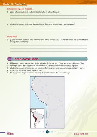 48
Colegios
TRILCE Central: 6198 - 100
Unidad III - Capítulo 3
2
Comprensión espacio - temporal
3. ¿Qué actuales países de Sudamérica abarcaba el Tahuantinsuyo?
............................................................................................................................................................
...........................................................................................................................................................
4. ¿Cuáles fueron los límites del Tahuantinsuyo durante el gobierno de Huayna Cápac?
............................................................................................................................................................
............................................................................................................................................................
Juicio crítico
5. ¿Cómo hicieron los Incas para controlar a las etnias conquistadas? ¿Consideras que fue la mejor forma
de expandir su imperio?
............................................................................................................................................................
............................................................................................................................................................
...........................................................................................................................................................
1. Elabora un cuadro comparativo de los reinados de Pachacútec, Túpac Yupanqui y Huayna Cápac.
2. Investiga acerca de la leyenda de los Pururaucas ¿Qué acontecimiento histórico explica?
3. ¿Cuáles fueron las funciones de los siguientes funcionarios: apocuna, curaca, apuquispay y purec?
4. ¿Cuál es la importancia del Tucuy Ricuy?
5. En el siguiente mapa: indica los límites y división territorial del Tahuantinsuyo.
Tarea domiciliaria
 