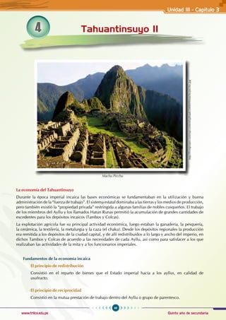 49
Quinto año de secundaria
www.trilce.edu.pe
4 Tahuantinsuyo II
La economía del Tahuantinsuyo
Durante la época imperial incaica las bases económicas se fundamentaban en la utilización y buena
administración de la “fuerza de trabajo”. El sistema estatal dominaba a las tierras y los medios de producción,
pero también existió la “propiedad privada” restringida a algunas familias de nobles cusqueños. El trabajo
de los miembros del Ayllu y los llamados Hatun Runas permitió la acumulación de grandes cantidades de
excedentes para los depósitos incaicos (Tambos y Colcas).
La explotación agrícola fue su principal actividad económica, luego estaban la ganadería, la pesquería,
la cerámica, la textilería, la metalurgia y la caza (el chaku). Desde los depósitos regionales la producción
era remitida a los depósitos de la ciudad capital, y de allí redistribuidos a lo largo y ancho del imperio, en
dichos Tambos y Colcas de acuerdo a las necesidades de cada Ayllu, así como para satisfacer a los que
realizaban las actividades de la mita y a los funcionarios imperiales.
Fundamentos de la economía incaica
El principio de redistribución
Consistió en el reparto de bienes que el Estado imperial hacía a los ayllus, en calidad de
usufructo.
El principio de reciprocidad
Consistió en la mutua prestación de trabajo dentro del Ayllu o grupo de parentesco.
http://livingviajes.com/wp-content/uploads/2008/09/machu-picchu.jpg
Machu Picchu
Unidad III - Capítulo 3
 