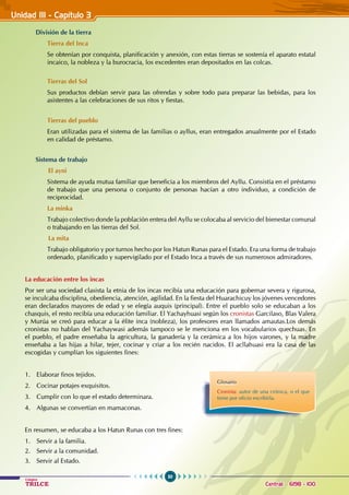 50
Colegios
TRILCE Central: 6198 - 100
Unidad III - Capítulo 3
División de la tierra
Tierra del Inca
Se obtenían por conquista, planificación y anexión, con estas tierras se sostenía el aparato estatal
incaico, la nobleza y la burocracia, los excedentes eran depositados en las colcas.
Tierras del Sol
Sus productos debían servir para las ofrendas y sobre todo para preparar las bebidas, para los
asistentes a las celebraciones de sus ritos y fiestas.
Tierras del pueblo
Eran utilizadas para el sistema de las familias o ayllus, eran entregados anualmente por el Estado
en calidad de préstamo.
Sistema de trabajo
El ayni
Sistema de ayuda mutua familiar que beneficia a los miembros del Ayllu. Consistía en el préstamo
de trabajo que una persona o conjunto de personas hacían a otro individuo, a condición de
reciprocidad.
La minka
Trabajo colectivo donde la población entera del Ayllu se colocaba al servicio del bienestar comunal
o trabajando en las tierras del Sol.
La mita
Trabajo obligatorio y por turnos hecho por los Hatun Runas para el Estado. Era una forma de trabajo
ordenado, planificado y supervigilado por el Estado Inca a través de sus numerosos admiradores.
La educación entre los incas
Por ser una sociedad clasista la etnia de los incas recibía una educación para gobernar severa y rigurosa,
se inculcaba disciplina, obediencia, atención, agilidad. En la fiesta del Huarachicuy los jóvenes vencedores
eran declarados mayores de edad y se elegía auquis (principal). Entre el pueblo solo se educaban a los
chasquis, el resto recibía una educación familiar. El Yachayhuasi según los cronistas Garcilaso, Blas Valera
y Murúa se creó para educar a la élite inca (nobleza), los profesores eran llamados amautas.Los demás
cronistas no hablan del Yachaywasi además tampoco se le menciona en los vocabularios quechuas. En
el pueblo, el padre enseñaba la agricultura, la ganadería y la cerámica a los hijos varones, y la madre
enseñaba a las hijas a hilar, tejer, cocinar y criar a los recién nacidos. El acllahuasi era la casa de las
escogidas y cumplían los siguientes fines:
1. Elaborar finos tejidos.
2. Cocinar potajes exquisitos.
3. Cumplir con lo que el estado determinara.
4. Algunas se convertían en mamaconas.
En resumen, se educaba a los Hatun Runas con tres fines:
1. Servir a la familia.
2. Servir a la comunidad.
3. Servir al Estado.
Glosario
Cronista: autor de una crónica, o el que
tiene por oficio escribirla.
 