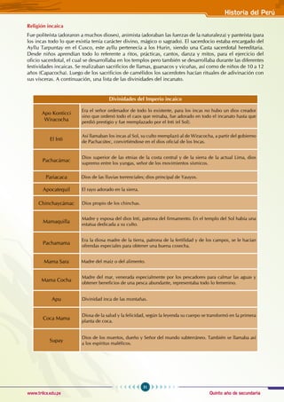 Quinto año de secundaria
51
Historia del Perú
www.trilce.edu.pe
Religión incaica
Fue politeísta (adoraron a muchos dioses), animista (adoraban las fuerzas de la naturaleza) y panteísta (para
los incas todo lo que existía tenía carácter divino, mágico o sagrado). El sacerdocio estaba encargado del
Ayllu Tarpuntay en el Cusco, este ayllu pertenecía a los Hurin, siendo una Casta sacerdotal hereditaria.
Desde niños aprendían todo lo referente a ritos, prácticas, cantos, danza y mitos, para el ejercicio del
oficio sacerdotal, el cual se desarrollaba en los templos pero también se desarrollaba durante las diferentes
festividades incaicas. Se realizaban sacrificios de llamas, guanacos y vicuñas, así como de niños de 10 a 12
años (Capacocha). Luego de los sacrificios de camélidos los sacerdotes hacían rituales de adivinación con
sus vísceras. A continuación, una lista de las divinidades del incanato.
Divinidades del Imperio incaico
Apo Konticci
Wiracocha
Era el señor ordenador de todo lo existente, para los incas no hubo un dios creador
sino que ordenó todo el caos que reinaba, fue adorado en todo el incanato hasta que
perdió prestigio y fue reemplazado por el Inti (el Sol).
El Inti
Así llamaban los incas al Sol, su culto reemplazó al de Wiracocha, a partir del gobierno
de Pachacútec, convirtiéndose en el dios oficial de los Incas.
Pachacámac
Dios superior de las etnias de la costa central y de la sierra de la actual Lima, dios
supremo entre los yungas, señor de los movimientos sísmicos.
Pariacaca Dios de las lluvias torrenciales; dios principal de Yauyos.
Apocatequil El rayo adorado en la sierra.
Chinchaycámac Dios propio de los chinchas.
Mamaquilla
Madre y esposa del dios Inti, patrona del firmamento. En el templo del Sol había una
estatua dedicada a su culto.
Pachamama
Era la diosa madre de la tierra, patrona de la fertilidad y de los campos, se le hacían
ofrendas especiales para obtener una buena cosecha.
Mama Sara Madre del maíz o del alimento.
Mama Cocha
Madre del mar, venerada especialmente por los pescadores para calmar las aguas y
obtener beneficios de una pesca abundante, representaba todo lo femenino.
Apu Divinidad inca de las montañas.
Coca Mama
Diosa de la salud y la felicidad, según la leyenda su cuerpo se transformó en la primera
planta de coca.
Supay
Dios de los muertos, dueño y Señor del mundo subterráneo. También se llamaba así
a los espíritus maléficos.
 