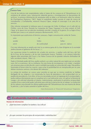 52
Colegios
TRILCE Central: 6198 - 100
Unidad III - Capítulo 4
Curacas Yana
Una de las noticias más sorprendentes sobre el status de los curacas en el Tahuantinsuyo es la
existencia de señores yana, información obtenida gracias a investigaciones en documentos de
archivos. La primera información de semejantes jefes se debe a un testimonio sobre los señores
de Chachapoyas (Espinoza, 1967). Según el expediente estaba vacante el cargo de curaca de
Leimabamba y Cochabamba, entonces Huayna Cápac, otorgó el curacazgo a un yana de su
servicio.
Otro informe semejante lo hallamos para el curacazgo de Collec (Collique), en el valle del río
Chillón, cerca de Lima. Durante las conquistas de Túpac Yupanqui a la costa central, el Colli
Cápac se le opuso con sus ejércitos resultando vencido y muerto en la guerra. En su lugar el Inca
nombró por curaca a un yanacón yanayacu (Rostworowski, 1977).
Es importante que analicemos el término yanayacu. Según comunicación verbal de Torero.
yana					
ya				 cu
ayudar				Sufijo:				 Sufijo:
servir				 de continuidad			 para mi - dativo
Con esta información se amplía aún más la ya extensa gama de la clase dirigente en la sociedad
andina durante el gobierno de los Incas (...).
Los yanaconas tenían la condición de «criados de servicio», y podían serlo del Inca, del Sol,
de la Coya, de las panacas y de las más importantes huacas. También, y en número reducido,
algunos altos personajes del Cusco y los Hatun Curacas de los grandes señoríos disfrutaban de
tales servidores (Murra, 1966, t.2).
Dado el ilimitado poder del Inca, podía sustituir a un señor natural de una región por un servidor
suyo, fiel a su persona y de su confianza. Era una forma de recompensar a un criado, y también
una amenaza para un jefe díscolo y poco confiable que podía ser removido del cargo. Esta política
fomentaba el temor entre los curacas y para evitar la posibilidad de ser reemplazado por un yana
debían mostrarse sumisos a los deseos del soberano.
La ventaja de nombrar un curaca yana consistía en que por su misma condición se hallaba
desligado de sus orígenes y no conservaba los lazos de parentesco y de reciprocidad con su
pueblo de procedencia. Con ellos, el Inca no necesitaba recurrir al engranaje de la reciprocidad y
podía ordenar directamente que se cumpliese tal o cual indicación suya, sin aplicar la fórmula de
«ruego» y de solicitud inherente al sistema. Anteriormente, analizamos la primitiva reciprocidad,
cuando el Inca carecía del poder suficiente para solicitar la ejecución de un trabajo. La institución
de los señores yana durante los últimos gobernantes del Tahuantinsuyo fue una manera de obviar
la petición, y por lo tanto aumentó el poder del Inca.
María Rostworowski, en “Historia del Tahuantinsuyo” (fragmento).
Manejo de información
1. ¿Qué funciones cumplían los tambos y las collcas?
.........................................................................................................................................................
.........................................................................................................................................................
2. ¿En qué consisten los principios de reciprocidad y redistribución?
.........................................................................................................................................................
.........................................................................................................................................................
Evaluando nuestro aprendizaje
 