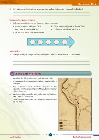 Quinto año de secundaria
53
Historia del Perú
www.trilce.edu.pe
3. ¿En cuántos mundos se divide la cosmovisión andina, cuáles eran y quiénes lo habitaban?
.........................................................................................................................................................
.........................................................................................................................................................
Comprensión espacio - temporal
4. Ordena cronológicamente los siguientes acontecimientos:
a. Muere el sapainca Huayna Cápac.		 b. Túpac Yupanqui invade el Reino Chimú.
c. Los Chancas invaden el Cusco.		 d. Culmina el reinado de Inca Roca.
e. Se inicia el Tercer Horizonte andino.
Juicio crítico
5. ¿Por qué es importante para el Tahuantinsuyo la relación entre naturaleza y sus dioses?
.........................................................................................................................................................
........................................................................................................................................................
.........................................................................................................................................................
1. Mencione las diferencias entre Ayni, Minka y Mita.
2. ¿Quiénes eran los únicos que accedían a la educación? y
¿Por qué?
3. Pega y describe en tu cuaderno imágenes de los
siguientes centros arqueológicos: Moray, Tambomachay
y Sacsayhuamán.
4. Averigua cuáles fueron las principales festividades incas,
luego organiza un cuadro.
5. En el siguiente mapa ubica los territorios conquistados
por los Incas.
Tarea domiciliaria
Pachacútec
Túpac Yupanqui
Pachacútec y Túpac Yupanqui
Huaina Cápac
 
