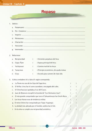 54
Colegios
TRILCE Central: 6198 - 100
Unidad III - Capítulo 4
1. Definir:
a. Panperuano: .................................................................................................................................
b. Pre - Cerámico: ............................................................................................................................
c. Imperio: .......................................................................................................................................
d. Pleistoceno: .................................................................................................................................
e. Glaciación: ..................................................................................................................................
f. Horizonte: ....................................................................................................................................
g. Intermedio: ..................................................................................................................................
2. Relacionar:
a. Reciprocidad		 ( ) Sirvientes perpetuos del Inca
b. Cápac Ñam		 ( ) Esposa principal del Inca
c. Yachaywasi		 ( ) Camino real de los Incas
d. Yanaconas 		 ( ) Principio económico, de ayuda mutua
e. Coya		 ( ) Escuela para varones de clase alta
3. Coloca verdadero (V) o falso (F) según corresponda:
a. La Ñusta era una de las hijas del Sapa Inca.					 ( )
b. El Willac Umu fue el sumo sacerdote y encargado del culto.			 ( )
c. El Chinchaysuyo quedaba al sur del Cusco.					 ( )
d. Juan de Betanzos recopiló la leyenda de “Los Hermanos Ayar”.		 ( )
e. El más grande conquistador que tuvo el Tahuantinsuyo fue Sinchi Roca. ( )
f. Los Incas Hanan eran de tendencia militar.					 ( )
g. El reino Chimú fue conquistado por Túpac Yupanqui.				 ( )
h. La deidad más adorada por el hombre andino fue el Inti.			 ( )
i. En la mita se cumple una reciprocidad asimétrica.				 ( )
Repaso
 