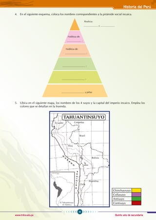 Quinto año de secundaria
55
Historia del Perú
www.trilce.edu.pe
4. En el siguiente esquema, coloca los nombres correspondientes a la pirámide social incaica.
5. Ubica en el siguiente mapa, los nombres de los 4 suyos y la capital del imperio incaico. Emplea los
colores que se detallan en la leyenda.
Nobleza de:
...................... :
Realeza:
...................... y ......................
Nobleza de:
................................ :
................................... :
................................... :
................................... y piñas
Chinchaysuyo
Collasuyo
Antisuyo
Contisuyo
Chile
Ecuador Colombia
Perú
Brasil
Bolivia
Argentina
El Tahuantinsuyo
en América
 