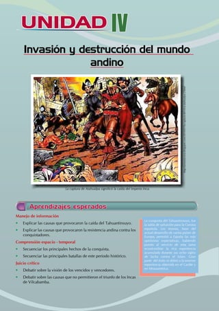 UNIDAD IV
Invasión y destrucción del mundo
andino
Aprendizajes esperados
Manejo de información
• Explicar las causas que provocaron la caída del Tahuantinsuyo.
• Explicar las causas que provocaron la resistencia andina contra los
conquistadores.
Comprensión espacio - temporal
• Secuenciar los principales hechos de la conquista.
• Secuenciar las principales batallas de este periodo histórico.
Juicio crítico
• Debatir sobre la visión de los vencidos y vencedores.
• Debatir sobre las causas que no permitieron el triunfo de los Incas
de Vilcabamba.
La conquista del Tahuantinsuyo, fue
la tabla de salvación para la Corona
española. Los tesoros, base del
actual desarrollo de varios países de
Europa, permitió a España las más
optimistas expectativas, habiendo
puesto al servicio de esta tarea
econó-militar la rica experiencia
acumulada durante sus ocho siglos
de lucha contra el Islam. Gran
parte del éxito se debió a la enorme
experiencia obtenida en el Caribe y
en Mesoamérica.
La captura de Atahualpa significó la caída del Imperio Inca.
http://amautacuna.blogspot.com/2010/07/la-captura-del-inca-atahualpa-2.html
 