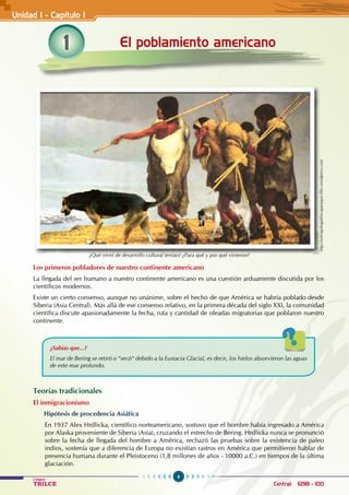 6
Colegios
TRILCE Central: 6198 - 100
Los primeros pobladores de nuestro continente americano
La llegada del ser humano a nuestro continente americano es una cuestión arduamente discutida por los
científicos modernos.
Existe un cierto consenso, aunque no unánime, sobre el hecho de que América se habría poblado desde
Siberia (Asia Central). Más allá de ese consenso relativo, en la primera década del siglo XXI, la comunidad
científica discute apasionadamente la fecha, ruta y cantidad de oleadas migratorias que poblaron nuestro
continente.
¿Sabías que...?
El mar de Bering se retiró o “secó“ debido a la Eustacia Glacial, es decir, los hielos absorvieron las aguas
de este mar profundo.
Teorías tradicionales
El inmigracionismo
Hipótesis de procedencia Asiática
En 1937 Alex Hrdlicka, científico norteamericano, sostuvo que el hombre había ingresado a América
por Alaska proveniente de Siberia (Asia), cruzando el estrecho de Bering. Hrdlicka nunca se pronunció
sobre la fecha de llegada del hombre a América, rechazó las pruebas sobre la existencia de paleo
indios, sostenía que a diferencia de Europa no existían rastros en América que permitieron hablar de
presencia humana durante el Pleistoceno (1,8 millones de años - 10000 a.C.) en tiempos de la última
glaciación.
1 El poblamiento americano
Unidad I - Capítulo I
http://antropologiafisicaparaque.files.wordpress.com
¿Qué nivel de desarrollo cultural tenían? ¿Para qué y por qué vinieron?
 