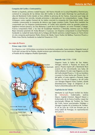 Quinto año de secundaria
61
Historia del Perú
www.trilce.edu.pe
Conquista del Caribe y Centroamérica
Desde La Española, primera ciudad hispana del Nuevo Mundo en la actual República Dominicana,
comenzó la conquista de las demás islas del Caribe; la isla de Santo Domingo fue pacificada por
obra de Bartolomé Colón donde se hizo célebre la princesa de los Tainos, Anacoone que luego de
algunas victorias fue vencida, tomada prisionera y ejecutada por los conquistadores. Luego, Diego
Velásquez como capitán General de los Indios concretó la conquista de Cuba donde fundó varias
ciudades comenzando la conquista de México que luego condujo Cortés. Puerto Rico también fue
conquistado por los hispanos posteriormente, el Caribe sería repartido entre las grandes potencias,
Inglaterra tomaría Jamaica, las islas Bahamas y parte de la isla Vírgenes, así como Trinidad y Tobago,
Francia conquistaría Haití, y las islas de Guadalupe Martinica y Deseada; mientras que los Países
Bajos tomarían posesión de Aruba Bonaire y Cuaracao. Los hispanos conquistarán la actual Panamá
fundando la ciudad de Santa María de la Antigua del Darién (primera ciudad hispana en Tierra firme)
en esta conquista participarían Pedro Alonso de Ojeda, Vasco Nuñez de Balboa, Francisco Pizarro y
Pedro Arias Dávila; fundando la ciudad de Panamá en 1519.
Los viajes de Pizarro
Primer viaje (1524 - 1525)
En 2 barcos y con 120 hombres recorrieron los territorios explorados, hasta entonces llegando hasta el
Fortín del cacique de las Piedras, donde tuvieron que enfrentarse con los naturales. Almagro incendió
el Pueblo de los indígenas (Pueblo Quemado).
Segundo viaje (1526 - 1528)
Llegaron hasta la bahía de San Mateo,
Almagro retornó a Panamá en busca de
apoyo. Pizarro esperó allí y Bartolomé Ruiz
avanzó al Sur encontrando una balsa de
indios tallanes. En este viaje llegaron a la isla
del Gallo donde Pizarro y 13 de sus hombres
cruzaron la línea hecha por Pizarro (los 13
del gallo), el resto regresó a Panamá, luego
fueron a la isla de Gorgona y de ahí junto
con Almagro llegaron hasta Tumbes, donde
desembarcaron luego se dirigieron al sur
hasta la desembocadura del río Santa.
Capitulación de Toledo
Mediante la cual Pizarro recibió los títulos
de Adelantado, Gobernador, Justicia
Mayor, Capitán General, Alguacil Mayor y
gobernador de la Nueva Castilla, Luque fue
proclamado obispo de Tumbes; los trece
del Gallo fueron proclamados hidalgos y
Almagro capitán de la fortaleza de Tumbes.
El 26 de julio de 1529 fue firmado por la
reina Isabel de Portugal, en representación
de Carlos V.
Glosario
Adelantado: antiguamente, gobernador de una
provincia fronteriza, presidente o justicia mayor
del reino, provincia o distrito y en tiempos de
guerra Capitán General.
Tumbes
Isla Gorgona
Puerto Quemado
Puerto del Hambre
Panamá
Isla del
Gallo
Primer viaje
Segundo viaje
Tercer viaje
Cusco
Los viajes de Pizarro
 
