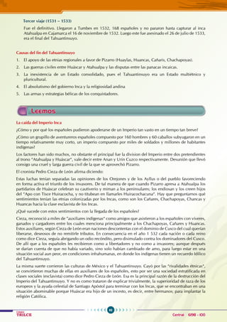 62
Colegios
TRILCE Central: 6198 - 100
Tercer viaje (1531 – 1533)
Fue el definitivo. Llegaron a Tumbes en 1532, 168 españoles y no pararon hasta capturar al inca
Atahualpa en Cajamarca el 16 de noviembre de 1532. Luego este fue asesinado el 26 de julio de 1533,
era el final del Tahuantinsuyo.
Causas del fin del Tahuantinsuyo
1. 		 El apoyo de las etnias regionales a favor de Pizarro (Huaylas, Huancas, Cañaris, Chachapoyas).
2.		 Las guerras civiles entre Huáscar y Atahualpa y las disputas entre las panacas incaicas.
3.		La inexistencia de un Estado consolidado, pues el Tahuantinsuyo era un Estado multiétnico y
pluricultural.
4.		 El absolutismo del gobierno Inca y la religiosidad andina
5.		 Las armas y estrategias bélicas de los conquistadores.
La caída del Imperio Inca
¿Cómo y por qué los españoles pudieron apoderarse de un Imperio tan vasto en un tiempo tan breve?
¿Cómo un grupillo de aventureros españoles compuesto por 160 hombres y 60 caballos subyugaron en un
tiempo relativamente muy corto, un imperio compuesto por miles de soldados y millones de habitantes
indígenas?
Los factores han sido muchos, no obstante el principal fue la division del Imperio entre dos pretendientes
al trono “Atahualpa y Huáscar“, vale decir entre Anan y Urin Cuzco respectivamente. Desunión que llevó
consigo una cruel y larga guerra civil de la que se aprovechó Pizarro.
El cronista Pedro Cieza de León afirma diciendo:
Estas luchas tenían separadas las opiniones de los Orejones y de los Ayllus o del pueblo favoreciendo
en forma activa el triunfo de los invasores. De tal manera de que cuando Pizarro apresa a Atahualpa los
partidarios de Huáscar celebran su cautiverio y miman a los peninsulares; los endiosan y los creen hijos
del “Apo con Tisce Huiracocha, y no titubean en llamarles Huiracochacuna“. Hay que preguntarnos qué
sentimientos tenían las etnias colonizadas por los Incas, como son los Cañares, Chachapoyas, Chancas y
Huancas hacia la clase esclavista de los Incas.
¿Qué sucede con estos sentimientos con la llegada de los españoles?
Cieza, reconoció a miles de ”auxiliares indígenas“ como amigos que asistieron a los españoles con víveres,
ganados y cargadores entre los cuales menciona principalmente a los Chachapoyas, Cañares y Huancas.
Estos auxiliares, según Cieza de León eran naciones descontentas con el dominio de Cusco del cual querían
liberarse, deseosos de no remitirle tributos. En consecuencia en el año 1 532 cada nación o cada reino
como dice Cieza, seguía abrigando un odio recóndito, pero disimulado contra los dominadores del Cusco.
De allí que a los españoles les recibieron como a libertadores y no como a invasores; aunque después
se darían cuenta de que no había variado, sino solo habían cambiado de amo, para luego estar en una
situación social aun peor, en condiciones infrahumanas, en donde los indígenas tienen un recuerdo Idílico
del Tahuantinsuyo.
La misma suerte corrieron las culturas de México y el Tahuantinsuyo. Cayó por las “rivalidades étnicas“,
se convirtieron muchas de ellas en auxiliares de los españoles, esto por ser una sociedad estratificada en
clases sociales (esclavista) como dice Pedro Cieza de León. Esa es la principal razón de la destrucción del
Imperio del Tahuantinsuyo. Y no es como trataron de explicar trivialmente, la superioridad de raza de los
europeos y la ayuda celestial de Santiago Apóstol para terminar con los Incas, que se encontraban en una
situación abominable porque Huáscar era hijo de un incesto, es decir, entre hermanos; para implantar la
religión Católica.
Leemos
 