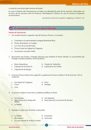 Quinto año de secundaria
63
Historia del Perú
www.trilce.edu.pe
A modo de conclusión debo terminar diciendo:
En suma el Imperio del Tahuantinsuyo no había una identidad de parte de las naciones colonizadas con
los Incas, de las naciones como los Huancas, Chacahapoyas, Chancas, etc. por las razones ya expuestas
en forma breve.
http://boards5.melodysoft.com/app?ID=magpb&msg=181&DOC=401
Manejo de información
1. No sucedió durante el segundo viaje de Francisco Pizarro y sus huestes:
a. Contrataron al experimentado navegante Bartolomé Ruiz.
b. Primer desembarco en Tumbes.
c. Los Trece de la Isla del Gallo.
d. Pizarro funda San Miguel de Tangarará.
e. Encontraron una balsa Tallán.
2. Documento que España y Portugal utilizaron para dividirse el Nuevo Mundo, lo cual permitió que
Portugal se pudiera apoderar del actual Brasil:
a. Bulas Alejandrinas				 b. Tratado de Tordesillas
c. Capitulación de Santa Fe		 d. Capitulación de Toledo
e. Capitulación de Burgos
3. Francisco Pizarro fundó como capital de su gobernación Nueva Castilla el 18 de Enero de 1535 la
ciudad de:
a. San Miguel de Tangarará		 b. Pisco
c. Cusco				 d. Santiago
e. Lima
4. La primera ciudad en tierra firme, fundada por Balboa se llamó:
a. San Salvador				 b. San Sebastián
c. Santa María de la Antigua del d. Santa María de la Asunción de Panamá
Darien
e. La Isabela
5. Durante el cuarto viaje de Colón se descubrió:
a. La Florida				 b. Guanahani
c. Río Orinoco				 d. Venezuela
e. La costa oriental de América Central
Evaluando nuestro aprendizaje
 