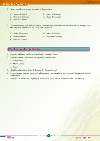 64
Colegios
TRILCE Central: 6198 - 100
Unidad IV - Capítulo I
6. No es considerado uno de los socios de la conquista:
a. Alonso de Ojeda				 b. Pedro Arias Dávila
c. Hernando de Luque			 d. Diego de Almagro
e. Francisco Pizarro
7. Durante el primer viaje de la invasión al Tahuantinsuyo, qué personaje perdió uno de sus ojos producto
del ataque de los hombres del cacique de las piedras:
a. Diego de Almagro				 b. Pedro de Candía
c. Bartolomé Ruiz				 d. Hernando de Luque
e. Francisco Pizarro
1. Investiga y elabora una breve biografía de Francisco Pizarro.
2. Investiga en qué consistieron los siguientes movimientos:
a. Taky Onkoy
b. Moroy Onkoy
c. Inkarri
3. ¿Cuál fue el principal factor de la caída del Tahuantinsuyo?
4. En un mapa de América sombrear los lugares que corresponden al Imperio español y nombrar los más
importantes.
5. Enumera las consecuencias políticas, económicas y sociales de la conquista del Tahuantinsuyo.
Tarea domiciliaria
 