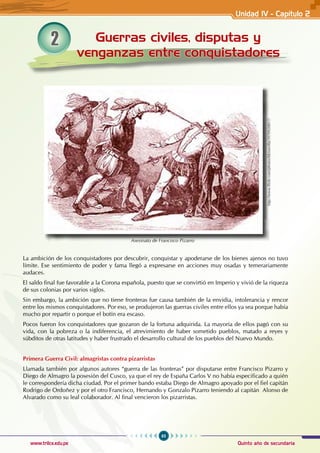 65
Quinto año de secundaria
www.trilce.edu.pe
2 Guerras civiles, disputas y
venganzas entre conquistadores
La ambición de los conquistadores por descubrir, conquistar y apoderarse de los bienes ajenos no tuvo
límite. Ese sentimiento de poder y fama llegó a expresarse en acciones muy osadas y temerariamente
audaces.
El saldo final fue favorable a la Corona española, puesto que se convirtió en Imperio y vivió de la riqueza
de sus colonias por varios siglos.
Sin embargo, la ambición que no tiene fronteras fue causa también de la envidia, intolerancia y rencor
entre los mismos conquistadores. Por eso, se produjeron las guerras civiles entre ellos ya sea porque había
mucho por repartir o porque el botín era escaso.
Pocos fueron los conquistadores que gozaron de la fortuna adquirida. La mayoría de ellos pagó con su
vida, con la pobreza o la indiferencia, el atrevimiento de haber sometido pueblos, matado a reyes y
súbditos de otras latitudes y haber frustrado el desarrollo cultural de los pueblos del Nuevo Mundo.
Primera Guerra Civil: almagristas contra pizarristas
Llamada también por algunos autores “guerra de las fronteras” por disputarse entre Francisco Pizarro y
Diego de Almagro la posesión del Cusco, ya que el rey de España Carlos V no había especificado a quién
le correspondería dicha ciudad. Por el primer bando estaba Diego de Almagro apoyado por el fiel capitán
Rodrigo de Ordoñez y por el otro Francisco, Hernando y Gonzalo Pizarro teniendo al capitán Alonso de
Alvarado como su leal colaborador. Al final vencieron los pizarristas.
Asesinato de Francisco Pizarro
http://www.flickr.com/photos/fdctsevilla/3970920817/
Unidad IV - Capítulo 2
 