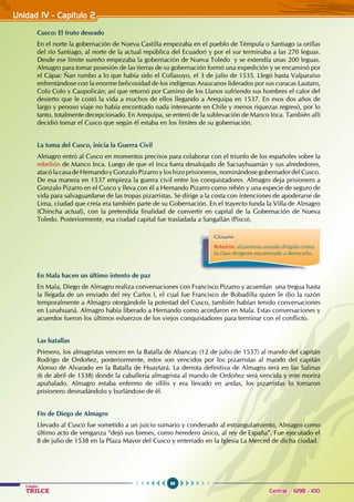 66
Colegios
TRILCE Central: 6198 - 100
Unidad IV - Capítulo 2
Cusco: El fruto deseado
En el norte la gobernación de Nueva Castilla empezaba en el pueblo de Témpula o Santiago (a orillas
del río Santiago, al norte de la actual república del Ecuador) y por el sur terminaba a las 270 leguas.
Desde ese límite sureño empezaba la gobernación de Nueva Toledo y se extendía unas 200 leguas.
Almagro para tomar posesión de las tierras de su gobernación formó una expedición y se encaminó por
el Cápac Ñan rumbo a lo que había sido el Collasuyo, el 3 de julio de 1535. Llegó hasta Valparaíso
enfrentándose con la enorme belicosidad de los indígenas Araucanos liderados por sus curacas Lautaro,
Colo Colo y Caupolicán; así que retornó por Camino de los Llanos sufriendo sus hombres el calor del
desierto que le costó la vida a muchos de ellos llegando a Arequipa en 1537. En esos dos años de
largo y penoso viaje no había encontrado nada interesante en Chile y menos riquezas regresó, por lo
tanto, totalmente decepcionado. En Arequipa, se enteró de la sublevación de Manco Inca. También allí
decidió tomar el Cusco que según él estaba en los límites de su gobernación.
La toma del Cusco, inicia la Guerra Civil
Almagro entró al Cusco en momentos precisos para colaborar con el triunfo de los españoles sobre la
rebelión de Manco Inca. Luego de que el inca fuera desalojado de Sacsayhuamán y sus alrededores,
atacó la casa de Hernando y Gonzalo Pizarro y los hizo prisioneros, nominándose gobernador del Cusco.
De esa manera en 1537 empieza la guerra civil entre los conquistadores. Almagro deja prisionero a
Gonzalo Pizarro en el Cusco y lleva con él a Hernando Pizarro como rehén y una especie de seguro de
vida para salvaguardarse de las tropas pizarristas. Se dirige a la costa con intenciones de apoderarse de
Lima, ciudad que creía era también parte de su Gobernación. En el trayecto funda la Villa de Almagro
(Chincha actual), con la pretendida finalidad de convertir en capital de la Gobernación de Nueva
Toledo. Posteriormente, esa ciudad capital fue trasladada a Sangallán (Pisco).
En Mala hacen un último intento de paz
En Mala, Diego de Almagro realiza conversaciones con Francisco Pizarro y acuerdan una tregua hasta
la llegada de un enviado del rey Carlos I, el cual fue Francisco de Bobadilla quien le dio la razón
temporalmente a Almagro otorgándole la potestad del Cusco, también habían tenido conversaciones
en Lunahuaná. Almagro había liberado a Hernando como acordaron en Mala. Estas conversaciones y
acuerdos fueron los últimos esfuerzos de los viejos conquistadores para terminar con el conflicto.
Las batallas
Primero, los almagristas vencen en la Batalla de Abancay (12 de julio de 1537) al mando del capitán
Rodrigo de Ordoñez, posteriormente, estos son vencidos por los pizarristas al mando del capitán
Alonso de Alvarado en la Batalla de Huaytará. La derrota definitiva de Almagro será en las Salinas
(6 de abril de 1538) donde la caballería almagrista al mando de Ordoñez será vencida y este morirá
apuñalado. Almagro estaba enfermo de sífilis y era llevado en andas, los pizarristas lo tomaron
prisionero desnudándolo y burlándose de él.
Fin de Diego de Almagro
Llevado al Cusco fue sometido a un juicio sumario y condenado al estrangulamiento, Almagro como
último acto de venganza “dejó sus bienes, como heredero único, al rey de España”. Fue ejecutado el
8 de julio de 1538 en la Plaza Mayor del Cusco y enterrado en la Iglesia La Merced de dicha ciudad.
Glosario
Rebelión: alzamiento armado dirigido contra
la clase dirigente encaminado a derrocarlo.
 