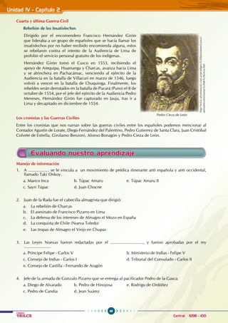 68
Colegios
TRILCE Central: 6198 - 100
Cuarta y última Guerra Civil
Rebelión de los insatisfechos
Dirigido por el encomendero Francisco Hernández Girón
que lideraba a un grupo de españoles que se hacía llamar los
insatisfechos por no haber recibido encomienda alguna, estos
se rebelaron contra el intento de la Audiencia de Lima de
prohibir el servicio personal gratuito de los indígenas.
Hernández Girón tomó el Cusco en 1553, recibiendo el
apoyo de Arequipa, Huamanga y Charcas, avanza hacia Lima
y se atrinchera en Pachacámac, venciendo al ejército de la
Audiencia en la batalla de Villacurí en marzo de 1546, luego
volvió a vencer en la batalla de Chuquinga. Finalmente, los
rebeldes serán derrotados en la batalla de Pucará (Puno) el 8 de
octubre de 1554, por el jefe del ejército de la Audiencia Pedro
Meneses, Hernández Girón fue capturado en Jauja, tras ir a
Lima y decapitado en diciembre de 1554.
Los cronistas y las Guerras Civilies
Entre los cronistas que nos narran sobre las guerras civiles entre los españoles podemos mencionar al
Contador Agustín de Lorate, Diego Fernández del Palentino, Pedro Gutierrez de Santa Clara, Juan Cristóbal
Colvete de Estrella, Girolamo Benzoni, Alonso Bonagón y Pedro Cieza de León.
Unidad IV - Capítulo 2
Pedro Cieza de León
http://www.aforteanosla.com.ar/prodigios%20latinoamericanos/
peru/articulos/monas%20de%20cieza.htm
Evaluando nuestro aprendizaje
Manejo de información
1. A .................. se le vincula a un movimiento de prédica itinerante anti española y anti occidental,
llamado Taki Onkoy.
a. Manco Inca 		 b. Túpac Amaru		 e. Túpac Amaru II
c. Sayri Túpac		 d. Juan Chocne
2. Juan de la Rada fue el cabecilla almagrista que dirigió:
a. La rebelión de Charcas
b. El asesinato de Francisco Pizarro en Lima
c. La defensa de los intereses de Almagro el Mozo en España
d. La conquista de Chile (Nueva Toledo)
e. Las tropas de Almagro el Viejo en Chupas
3. Las Leyes Nuevas fueron redactadas por el ............................, y fueron aprobadas por el rey
.......................
a. Príncipe Felipe - Carlos V					 b. Ministerio de Indias - Felipe V
c. Consejo de Indias - Carlos I				 d. Tribunal del Consulado - Carlos II
e. Consejo de Castilla - Fernando de Aragón
4. Jefe de la armada de Gonzalo Pizarro que se entrega al pacificador Pedro de la Gasca:
a. Diego de Alvarado		 b. Pedro de Hinojosa		 e. Rodrigo de Ordóñez
c. Pedro de Candia		 d. Jean Suárez
 
