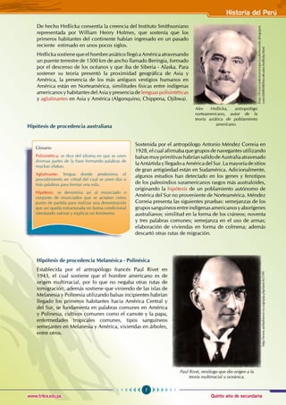 Quinto año de secundaria
7
Historia del Perú
www.trilce.edu.pe
De hecho Hrdlicka consentía la creencia del Instituto Smithsoniano
representada por William Henry Holmes, que sostenía que los
primeros habitantes del continente habían ingresado en un pasado
reciente estimado en unos pocos siglos.
Hrdlicka sostiene que el hombre asiático llegó a América atravesando
un puente terrestre de 1500 km de ancho llamado Beringia, formado
por el descenso de los océanos y que iba de Siberia - Alaska. Para
sostener su teoría presentó la proximidad geográfica de Asia y
América, la presencia de los más antiguos vestigios humanos en
América están en Norteamérica, similitudes físicas entre indígenas
americanos y habitantes del Asia y presencia de lenguas polisintéticas
y aglutinantes en Asia y América (Algonquino, Chippena, Ojibwa).
Hipótesis de procedencia australiana
Sostenida por el antropólogo Antonio Méndez Correia en
1928, el cual afirmaba que grupos de navegantes utilizando
balsasmuyprimitivashabríansalidodeAustraliaatravesado
la Antártida y llegado a América del Sur. La mayoría de sitios
de gran antigüedad están en Sudamérica. Adicionalmente,
algunos estudios han detectado en los genes y fenotipos
de los paleoindios suramericanos rasgos más australoides,
originando la hipótesis de un poblamiento autónomo de
América del Sur no proveniente de Norteamérica. Méndez
Correia presenta las siguientes pruebas: semejanzas de los
grupossanguíneosentreindígenasamericanosyaborígenes
australianos; similitud en la forma de los cráneos; noventa
y tres palabras comunes; semejanza en el uso de armas;
elaboración de viviendas en forma de colmena; además
descartó otras rutas de migración.
Hipótesis de procedencia Melanésica - Polinésica
Establecida por el antropólogo francés Paul Rivet en
1943, el cual sostiene que el hombre americano es de
origen multirracial, por lo que no negaba otras rutas de
inmigración, además sostiene que viniendo de las islas de
Melanesia y Polinesia utilizando balsas incipientes habrían
llegado los primeros habitantes hacia América Central y
del Sur, se fundamenta en palabras comunes en América
y Polinesia, cultivos comunes como el camote y la papa,
enfermedades tropicales comunes, tipos sanguíneos
semejantes en Melanesia y América, viviendas en árboles,
entre otros.
Glosario
Polisintética: se dice del idioma en que se unen
diversas partes de la frase formando palabras de
muchas sílabas.
Aglutinante: lengua donde predomina el
procedimiento en virtud del cual se unen dos o
más palabras para formar una sola.
Hipótesis: se denomina así al enunciado o
conjunto de enunciados que se aceptan como
punto de partida para realizar una demostración
que así queda estructurada en forma condicional
intentando valorar y explicar un fenónemo.
Alex Hrdlicka, antropológo
norteamericano, autor de la
teoría asiática de poblamiento
americano.
http://historiadenuestroperuydelmundo.blogspot.
com/2008/08/foto-de-alex-hrdlicka.html
Paul Rivet, etnólogo que dio origen a la
teoría multirracial u oceánica.
http://www.ambafrance-co.org/spip.php?article2199
 